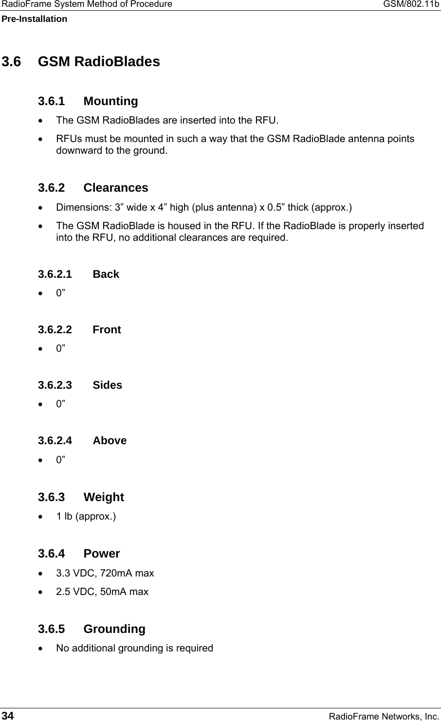 RadioFrame System Method of Procedure  GSM/802.11b Pre-Installation 34  RadioFrame Networks, Inc. 3.6 GSM RadioBlades 3.6.1 Mounting •  The GSM RadioBlades are inserted into the RFU. •  RFUs must be mounted in such a way that the GSM RadioBlade antenna points downward to the ground.  3.6.2 Clearances •  Dimensions: 3” wide x 4” high (plus antenna) x 0.5” thick (approx.) •  The GSM RadioBlade is housed in the RFU. If the RadioBlade is properly inserted into the RFU, no additional clearances are required. 3.6.2.1 Back •  0” 3.6.2.2 Front •  0” 3.6.2.3 Sides •  0” 3.6.2.4 Above •  0” 3.6.3 Weight •  1 lb (approx.) 3.6.4 Power •  3.3 VDC, 720mA max •  2.5 VDC, 50mA max 3.6.5 Grounding •  No additional grounding is required 
