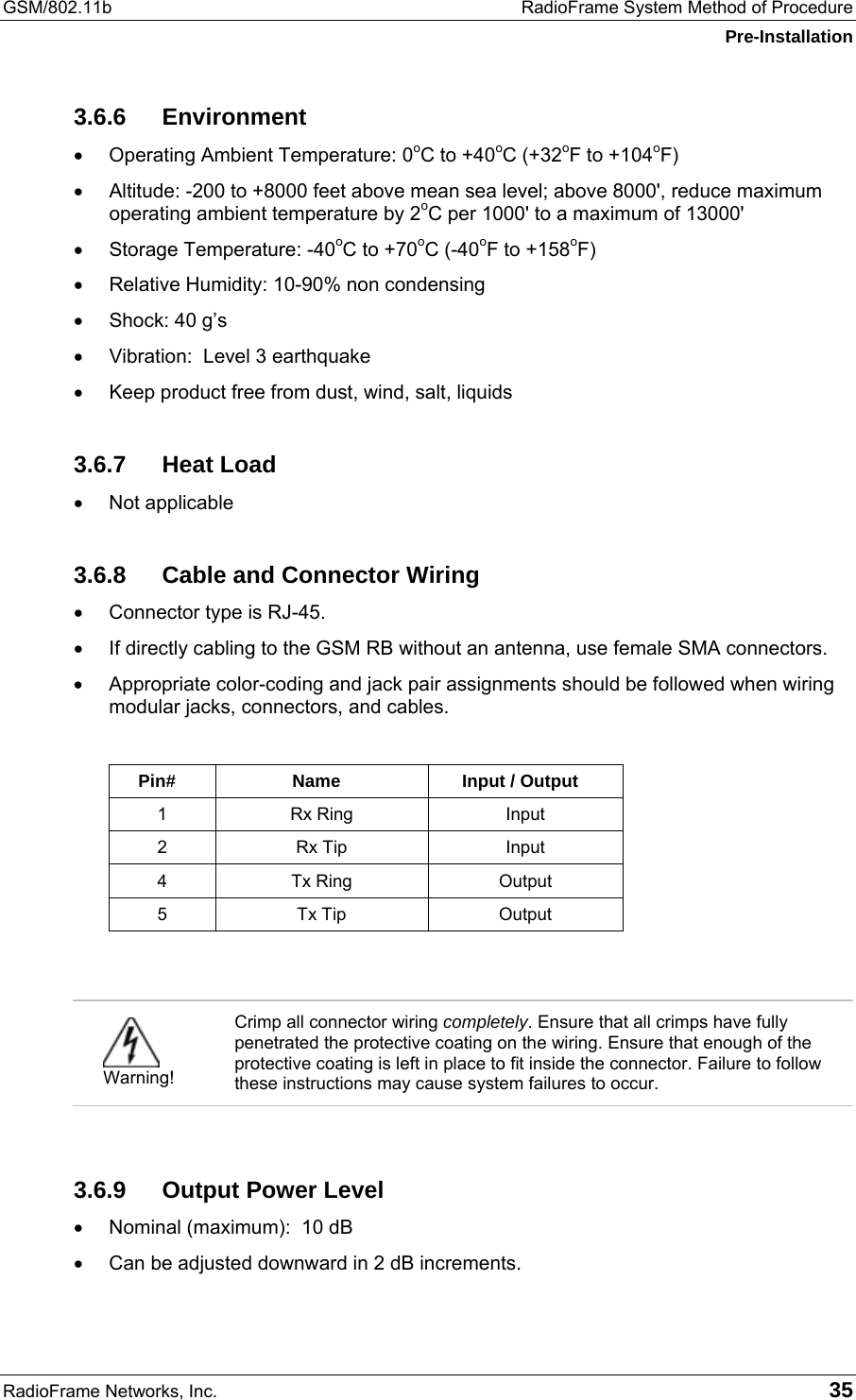 GSM/802.11b  RadioFrame System Method of Procedure Pre-Installation RadioFrame Networks, Inc.   35 3.6.6 Environment •  Operating Ambient Temperature: 0oC to +40oC (+32oF to +104oF) •  Altitude: -200 to +8000 feet above mean sea level; above 8000&apos;, reduce maximum operating ambient temperature by 2oC per 1000&apos; to a maximum of 13000&apos; •  Storage Temperature: -40oC to +70oC (-40oF to +158oF) •  Relative Humidity: 10-90% non condensing •  Shock: 40 g’s •  Vibration:  Level 3 earthquake •  Keep product free from dust, wind, salt, liquids 3.6.7 Heat Load •  Not applicable 3.6.8  Cable and Connector Wiring •  Connector type is RJ-45. •  If directly cabling to the GSM RB without an antenna, use female SMA connectors. •  Appropriate color-coding and jack pair assignments should be followed when wiring modular jacks, connectors, and cables.   Pin# Name  Input / Output 1 Rx Ring  Input 2 Rx Tip  Input 4 Tx Ring  Output 5 Tx Tip  Output    Warning! Crimp all connector wiring completely. Ensure that all crimps have fully penetrated the protective coating on the wiring. Ensure that enough of the protective coating is left in place to fit inside the connector. Failure to follow these instructions may cause system failures to occur.  3.6.9  Output Power Level •  Nominal (maximum):  10 dB •  Can be adjusted downward in 2 dB increments. 