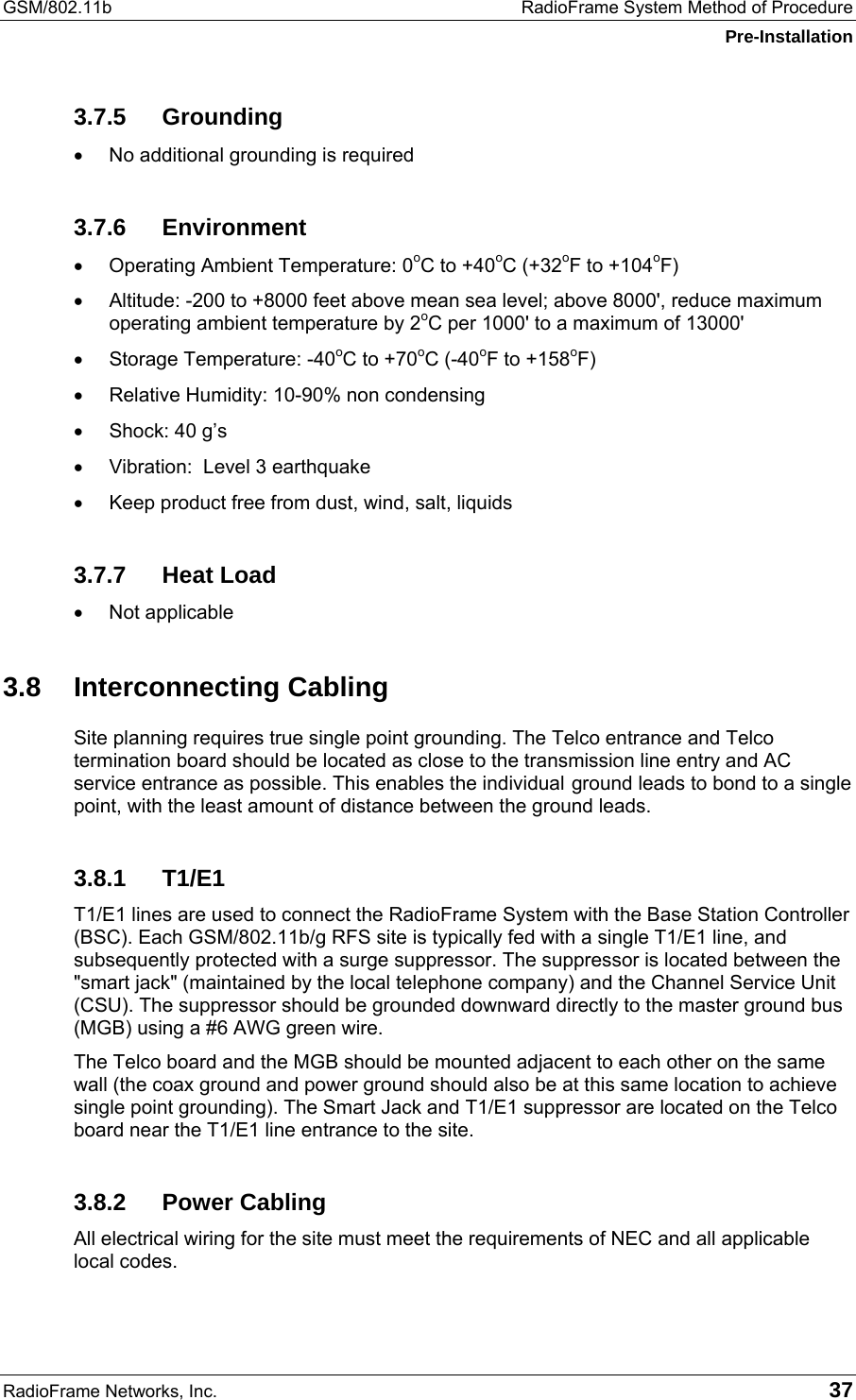 GSM/802.11b  RadioFrame System Method of Procedure Pre-Installation RadioFrame Networks, Inc.   37 3.7.5 Grounding •  No additional grounding is required 3.7.6 Environment •  Operating Ambient Temperature: 0oC to +40oC (+32oF to +104oF) •  Altitude: -200 to +8000 feet above mean sea level; above 8000&apos;, reduce maximum operating ambient temperature by 2oC per 1000&apos; to a maximum of 13000&apos; •  Storage Temperature: -40oC to +70oC (-40oF to +158oF) •  Relative Humidity: 10-90% non condensing •  Shock: 40 g’s •  Vibration:  Level 3 earthquake •  Keep product free from dust, wind, salt, liquids 3.7.7 Heat Load •  Not applicable 3.8 Interconnecting Cabling Site planning requires true single point grounding. The Telco entrance and Telco termination board should be located as close to the transmission line entry and AC service entrance as possible. This enables the individual ground leads to bond to a single point, with the least amount of distance between the ground leads. 3.8.1 T1/E1 T1/E1 lines are used to connect the RadioFrame System with the Base Station Controller (BSC). Each GSM/802.11b/g RFS site is typically fed with a single T1/E1 line, and subsequently protected with a surge suppressor. The suppressor is located between the &quot;smart jack&quot; (maintained by the local telephone company) and the Channel Service Unit (CSU). The suppressor should be grounded downward directly to the master ground bus (MGB) using a #6 AWG green wire. The Telco board and the MGB should be mounted adjacent to each other on the same wall (the coax ground and power ground should also be at this same location to achieve single point grounding). The Smart Jack and T1/E1 suppressor are located on the Telco board near the T1/E1 line entrance to the site.  3.8.2 Power Cabling All electrical wiring for the site must meet the requirements of NEC and all applicable local codes. 