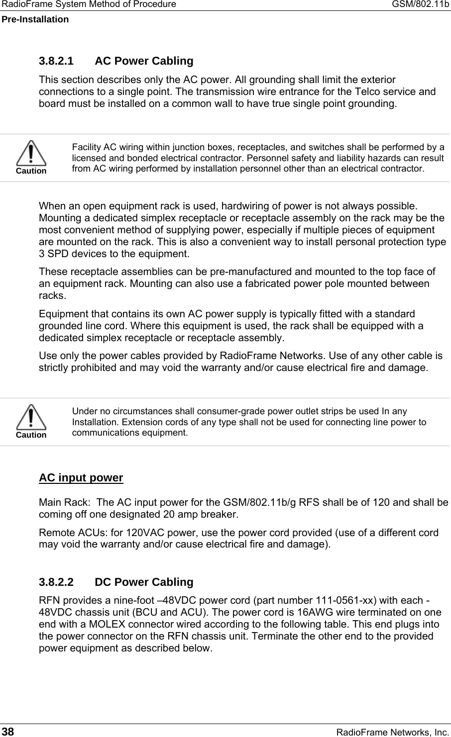 RadioFrame System Method of Procedure  GSM/802.11b Pre-Installation 38  RadioFrame Networks, Inc. 3.8.2.1  AC Power Cabling This section describes only the AC power. All grounding shall limit the exterior connections to a single point. The transmission wire entrance for the Telco service and board must be installed on a common wall to have true single point grounding.   Caution Facility AC wiring within junction boxes, receptacles, and switches shall be performed by a licensed and bonded electrical contractor. Personnel safety and liability hazards can result from AC wiring performed by installation personnel other than an electrical contractor.  When an open equipment rack is used, hardwiring of power is not always possible. Mounting a dedicated simplex receptacle or receptacle assembly on the rack may be the most convenient method of supplying power, especially if multiple pieces of equipment are mounted on the rack. This is also a convenient way to install personal protection type 3 SPD devices to the equipment. These receptacle assemblies can be pre-manufactured and mounted to the top face of an equipment rack. Mounting can also use a fabricated power pole mounted between racks. Equipment that contains its own AC power supply is typically fitted with a standard grounded line cord. Where this equipment is used, the rack shall be equipped with a dedicated simplex receptacle or receptacle assembly.  Use only the power cables provided by RadioFrame Networks. Use of any other cable is strictly prohibited and may void the warranty and/or cause electrical fire and damage.   Caution Under no circumstances shall consumer-grade power outlet strips be used In any Installation. Extension cords of any type shall not be used for connecting line power to communications equipment. AC input power Main Rack:  The AC input power for the GSM/802.11b/g RFS shall be of 120 and shall be coming off one designated 20 amp breaker.  Remote ACUs: for 120VAC power, use the power cord provided (use of a different cord may void the warranty and/or cause electrical fire and damage). 3.8.2.2  DC Power Cabling RFN provides a nine-foot –48VDC power cord (part number 111-0561-xx) with each -48VDC chassis unit (BCU and ACU). The power cord is 16AWG wire terminated on one end with a MOLEX connector wired according to the following table. This end plugs into the power connector on the RFN chassis unit. Terminate the other end to the provided power equipment as described below.  