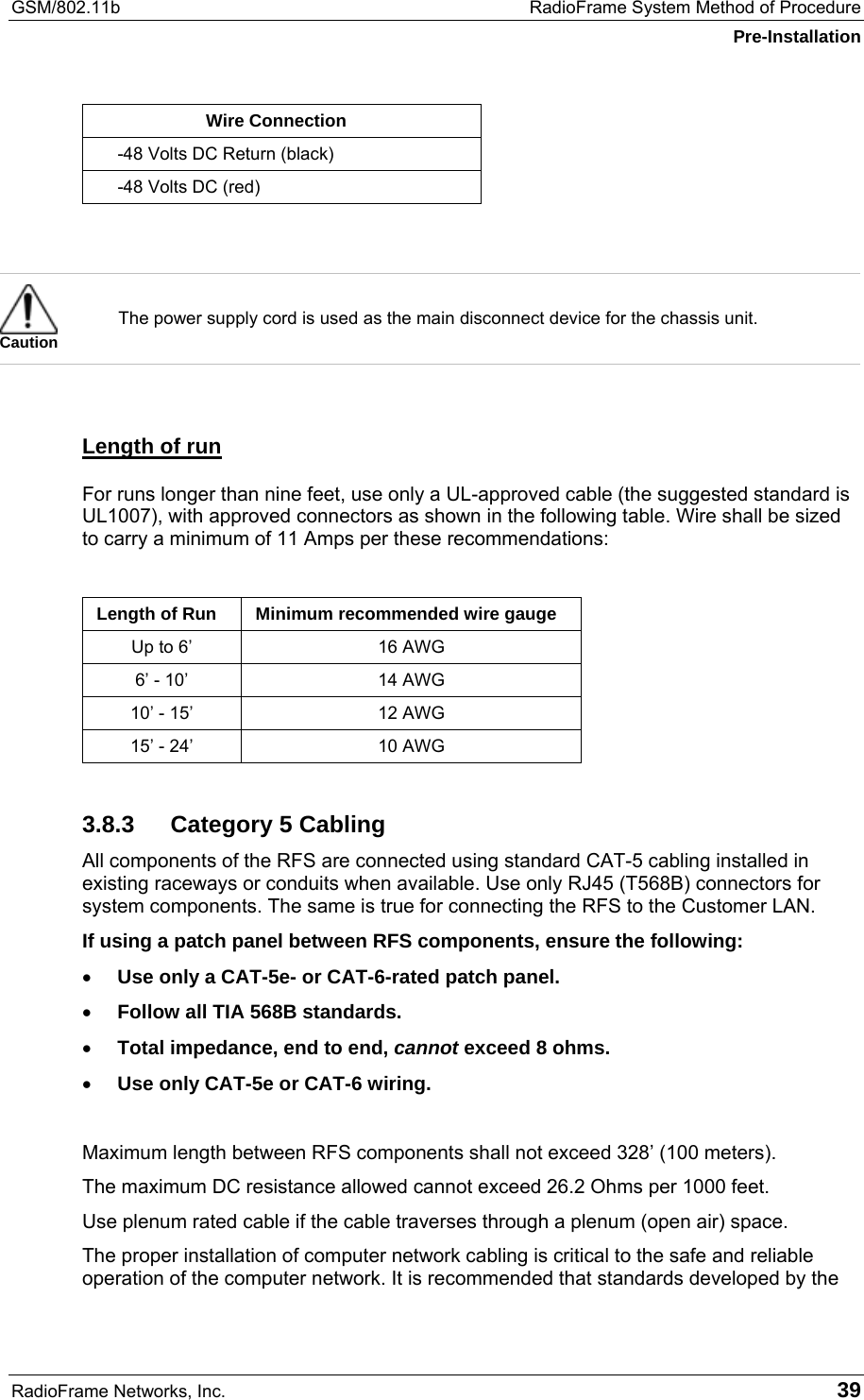 GSM/802.11b  RadioFrame System Method of Procedure Pre-Installation RadioFrame Networks, Inc.   39 Wire Connection -48 Volts DC Return (black) -48 Volts DC (red)    Caution The power supply cord is used as the main disconnect device for the chassis unit.  Length of run For runs longer than nine feet, use only a UL-approved cable (the suggested standard is UL1007), with approved connectors as shown in the following table. Wire shall be sized to carry a minimum of 11 Amps per these recommendations:  Length of Run  Minimum recommended wire gauge Up to 6’  16 AWG 6’ - 10’  14 AWG 10’ - 15’  12 AWG 15’ - 24’  10 AWG 3.8.3 Category 5 Cabling All components of the RFS are connected using standard CAT-5 cabling installed in existing raceways or conduits when available. Use only RJ45 (T568B) connectors for system components. The same is true for connecting the RFS to the Customer LAN. If using a patch panel between RFS components, ensure the following: •  Use only a CAT-5e- or CAT-6-rated patch panel. •  Follow all TIA 568B standards. •  Total impedance, end to end, cannot exceed 8 ohms. •  Use only CAT-5e or CAT-6 wiring.  Maximum length between RFS components shall not exceed 328’ (100 meters).  The maximum DC resistance allowed cannot exceed 26.2 Ohms per 1000 feet. Use plenum rated cable if the cable traverses through a plenum (open air) space. The proper installation of computer network cabling is critical to the safe and reliable operation of the computer network. It is recommended that standards developed by the 