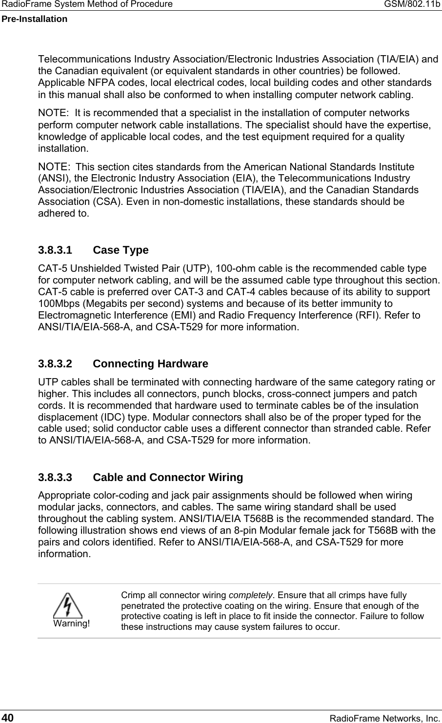 RadioFrame System Method of Procedure  GSM/802.11b Pre-Installation 40  RadioFrame Networks, Inc. Telecommunications Industry Association/Electronic Industries Association (TIA/EIA) and the Canadian equivalent (or equivalent standards in other countries) be followed. Applicable NFPA codes, local electrical codes, local building codes and other standards in this manual shall also be conformed to when installing computer network cabling. NOTE:  It is recommended that a specialist in the installation of computer networks perform computer network cable installations. The specialist should have the expertise, knowledge of applicable local codes, and the test equipment required for a quality installation. NOTE:  This section cites standards from the American National Standards Institute (ANSI), the Electronic Industry Association (EIA), the Telecommunications Industry Association/Electronic Industries Association (TIA/EIA), and the Canadian Standards Association (CSA). Even in non-domestic installations, these standards should be adhered to. 3.8.3.1 Case Type CAT-5 Unshielded Twisted Pair (UTP), 100-ohm cable is the recommended cable type for computer network cabling, and will be the assumed cable type throughout this section. CAT-5 cable is preferred over CAT-3 and CAT-4 cables because of its ability to support 100Mbps (Megabits per second) systems and because of its better immunity to Electromagnetic Interference (EMI) and Radio Frequency Interference (RFI). Refer to ANSI/TIA/EIA-568-A, and CSA-T529 for more information. 3.8.3.2 Connecting Hardware UTP cables shall be terminated with connecting hardware of the same category rating or higher. This includes all connectors, punch blocks, cross-connect jumpers and patch cords. It is recommended that hardware used to terminate cables be of the insulation displacement (IDC) type. Modular connectors shall also be of the proper typed for the cable used; solid conductor cable uses a different connector than stranded cable. Refer to ANSI/TIA/EIA-568-A, and CSA-T529 for more information. 3.8.3.3  Cable and Connector Wiring Appropriate color-coding and jack pair assignments should be followed when wiring modular jacks, connectors, and cables. The same wiring standard shall be used throughout the cabling system. ANSI/TIA/EIA T568B is the recommended standard. The following illustration shows end views of an 8-pin Modular female jack for T568B with the pairs and colors identified. Refer to ANSI/TIA/EIA-568-A, and CSA-T529 for more information.    Warning! Crimp all connector wiring completely. Ensure that all crimps have fully penetrated the protective coating on the wiring. Ensure that enough of the protective coating is left in place to fit inside the connector. Failure to follow these instructions may cause system failures to occur.  