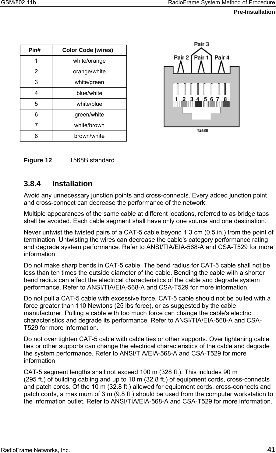 GSM/802.11b  RadioFrame System Method of Procedure Pre-Installation RadioFrame Networks, Inc.   41  Pin#  Color Code (wires) 1 white/orange 2 orange/white 3 white/green 4 blue/white 5 white/blue 6 green/white 7 white/brown 8 brown/white  Figure 12  T568B standard. 3.8.4 Installation Avoid any unnecessary junction points and cross-connects. Every added junction point and cross-connect can decrease the performance of the network. Multiple appearances of the same cable at different locations, referred to as bridge taps shall be avoided. Each cable segment shall have only one source and one destination. Never untwist the twisted pairs of a CAT-5 cable beyond 1.3 cm (0.5 in.) from the point of termination. Untwisting the wires can decrease the cable&apos;s category performance rating and degrade system performance. Refer to ANSI/TIA/EIA-568-A and CSA-T529 for more information. Do not make sharp bends in CAT-5 cable. The bend radius for CAT-5 cable shall not be less than ten times the outside diameter of the cable. Bending the cable with a shorter bend radius can affect the electrical characteristics of the cable and degrade system performance. Refer to ANSI/TIA/EIA-568-A and CSA-T529 for more information. Do not pull a CAT-5 cable with excessive force. CAT-5 cable should not be pulled with a force greater than 110 Newtons (25 lbs force), or as suggested by the cable manufacturer. Pulling a cable with too much force can change the cable&apos;s electric characteristics and degrade its performance. Refer to ANSI/TIA/EIA-568-A and CSA-T529 for more information. Do not over tighten CAT-5 cable with cable ties or other supports. Over tightening cable ties or other supports can change the electrical characteristics of the cable and degrade the system performance. Refer to ANSI/TIA/EIA-568-A and CSA-T529 for more information. CAT-5 segment lengths shall not exceed 100 m (328 ft.). This includes 90 m  (295 ft.) of building cabling and up to 10 m (32.8 ft.) of equipment cords, cross-connects and patch cords. Of the 10 m (32.8 ft.) allowed for equipment cords, cross-connects and patch cords, a maximum of 3 m (9.8 ft.) should be used from the computer workstation to the information outlet. Refer to ANSI/TIA/EIA-568-A and CSA-T529 for more information. 