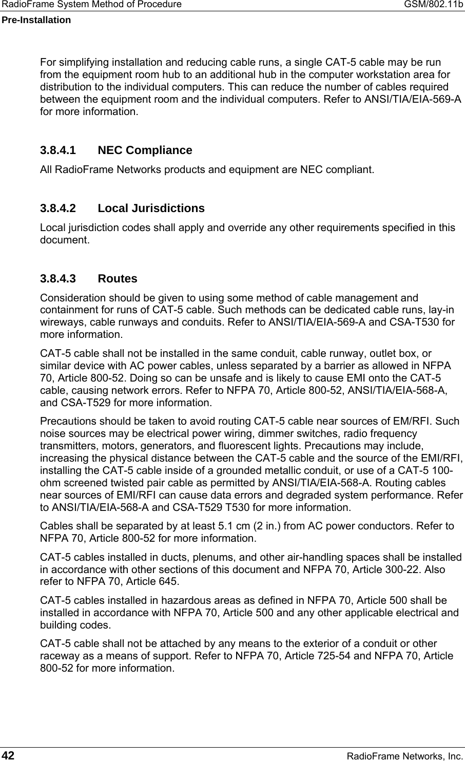RadioFrame System Method of Procedure  GSM/802.11b Pre-Installation 42  RadioFrame Networks, Inc. For simplifying installation and reducing cable runs, a single CAT-5 cable may be run from the equipment room hub to an additional hub in the computer workstation area for distribution to the individual computers. This can reduce the number of cables required between the equipment room and the individual computers. Refer to ANSI/TIA/EIA-569-A for more information. 3.8.4.1 NEC Compliance All RadioFrame Networks products and equipment are NEC compliant. 3.8.4.2 Local Jurisdictions Local jurisdiction codes shall apply and override any other requirements specified in this document. 3.8.4.3 Routes Consideration should be given to using some method of cable management and containment for runs of CAT-5 cable. Such methods can be dedicated cable runs, lay-in wireways, cable runways and conduits. Refer to ANSI/TIA/EIA-569-A and CSA-T530 for more information.  CAT-5 cable shall not be installed in the same conduit, cable runway, outlet box, or similar device with AC power cables, unless separated by a barrier as allowed in NFPA 70, Article 800-52. Doing so can be unsafe and is likely to cause EMI onto the CAT-5 cable, causing network errors. Refer to NFPA 70, Article 800-52, ANSI/TIA/EIA-568-A, and CSA-T529 for more information.  Precautions should be taken to avoid routing CAT-5 cable near sources of EM/RFI. Such noise sources may be electrical power wiring, dimmer switches, radio frequency transmitters, motors, generators, and fluorescent lights. Precautions may include, increasing the physical distance between the CAT-5 cable and the source of the EMI/RFI, installing the CAT-5 cable inside of a grounded metallic conduit, or use of a CAT-5 100-ohm screened twisted pair cable as permitted by ANSI/TIA/EIA-568-A. Routing cables near sources of EMI/RFI can cause data errors and degraded system performance. Refer to ANSI/TIA/EIA-568-A and CSA-T529 T530 for more information.  Cables shall be separated by at least 5.1 cm (2 in.) from AC power conductors. Refer to NFPA 70, Article 800-52 for more information. CAT-5 cables installed in ducts, plenums, and other air-handling spaces shall be installed in accordance with other sections of this document and NFPA 70, Article 300-22. Also refer to NFPA 70, Article 645.  CAT-5 cables installed in hazardous areas as defined in NFPA 70, Article 500 shall be installed in accordance with NFPA 70, Article 500 and any other applicable electrical and building codes. CAT-5 cable shall not be attached by any means to the exterior of a conduit or other raceway as a means of support. Refer to NFPA 70, Article 725-54 and NFPA 70, Article 800-52 for more information.  