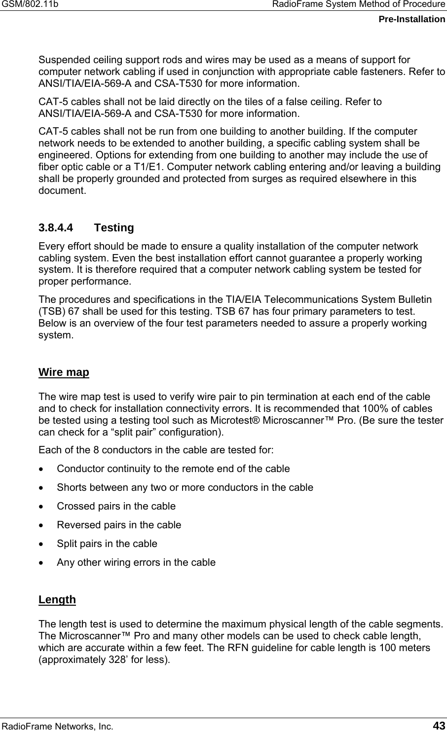 GSM/802.11b  RadioFrame System Method of Procedure Pre-Installation RadioFrame Networks, Inc.   43 Suspended ceiling support rods and wires may be used as a means of support for computer network cabling if used in conjunction with appropriate cable fasteners. Refer to ANSI/TIA/EIA-569-A and CSA-T530 for more information.  CAT-5 cables shall not be laid directly on the tiles of a false ceiling. Refer to ANSI/TIA/EIA-569-A and CSA-T530 for more information.  CAT-5 cables shall not be run from one building to another building. If the computer network needs to be extended to another building, a specific cabling system shall be engineered. Options for extending from one building to another may include the use of fiber optic cable or a T1/E1. Computer network cabling entering and/or leaving a building shall be properly grounded and protected from surges as required elsewhere in this document. 3.8.4.4 Testing Every effort should be made to ensure a quality installation of the computer network cabling system. Even the best installation effort cannot guarantee a properly working system. It is therefore required that a computer network cabling system be tested for proper performance. The procedures and specifications in the TIA/EIA Telecommunications System Bulletin (TSB) 67 shall be used for this testing. TSB 67 has four primary parameters to test. Below is an overview of the four test parameters needed to assure a properly working system. Wire map The wire map test is used to verify wire pair to pin termination at each end of the cable and to check for installation connectivity errors. It is recommended that 100% of cables be tested using a testing tool such as Microtest® Microscanner™ Pro. (Be sure the tester can check for a “split pair” configuration).  Each of the 8 conductors in the cable are tested for: •  Conductor continuity to the remote end of the cable •  Shorts between any two or more conductors in the cable •  Crossed pairs in the cable •  Reversed pairs in the cable •  Split pairs in the cable •  Any other wiring errors in the cable Length The length test is used to determine the maximum physical length of the cable segments. The Microscanner™ Pro and many other models can be used to check cable length, which are accurate within a few feet. The RFN guideline for cable length is 100 meters (approximately 328’ for less). 