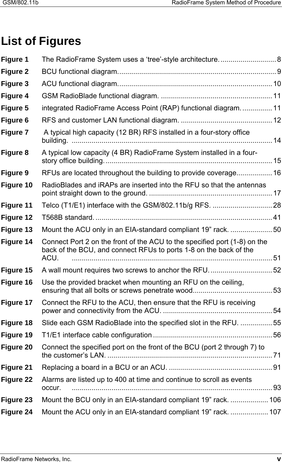  GSM/802.11b    RadioFrame System Method of Procedure RadioFrame Networks, Inc.   v List of Figures Figure 1 The RadioFrame System uses a ‘tree’-style architecture............................. 8 Figure 2 BCU functional diagram................................................................................ 9 Figure 3 ACU functional diagram.............................................................................. 10 Figure 4 GSM RadioBlade functional diagram. ........................................................ 11 Figure 5 integrated RadioFrame Access Point (RAP) functional diagram................ 11 Figure 6 RFS and customer LAN functional diagram. .............................................. 12 Figure 7  A typical high capacity (12 BR) RFS installed in a four-story office building. ..................................................................................................... 14 Figure 8 A typical low capacity (4 BR) RadioFrame System installed in a four-story office building..................................................................................... 15 Figure 9 RFUs are located throughout the building to provide coverage.................. 16 Figure 10 RadioBlades and iRAPs are inserted into the RFU so that the antennas point straight down to the ground. .............................................................. 17 Figure 11 Telco (T1/E1) interface with the GSM/802.11b/g RFS. .............................. 28 Figure 12 T568B standard. ......................................................................................... 41 Figure 13 Mount the ACU only in an EIA-standard compliant 19” rack. ..................... 50 Figure 14 Connect Port 2 on the front of the ACU to the specified port (1-8) on the back of the BCU, and connect RFUs to ports 1-8 on the back of the ACU. ..................................................................................................... 51 Figure 15 A wall mount requires two screws to anchor the RFU................................ 52 Figure 16 Use the provided bracket when mounting an RFU on the ceiling, ensuring that all bolts or screws penetrate wood........................................53 Figure 17 Connect the RFU to the ACU, then ensure that the RFU is receiving power and connectivity from the ACU. ....................................................... 54 Figure 18 Slide each GSM RadioBlade into the specified slot in the RFU. ................ 55 Figure 19 T1/E1 interface cable configuration ............................................................ 56 Figure 20 Connect the specified port on the front of the BCU (port 2 through 7) to the customer’s LAN. ................................................................................... 71 Figure 21 Replacing a board in a BCU or an ACU. .................................................... 91 Figure 22 Alarms are listed up to 400 at time and continue to scroll as events occur. ..................................................................................................... 93 Figure 23 Mount the BCU only in an EIA-standard compliant 19” rack. ................... 106 Figure 24 Mount the ACU only in an EIA-standard compliant 19” rack. ................... 107 