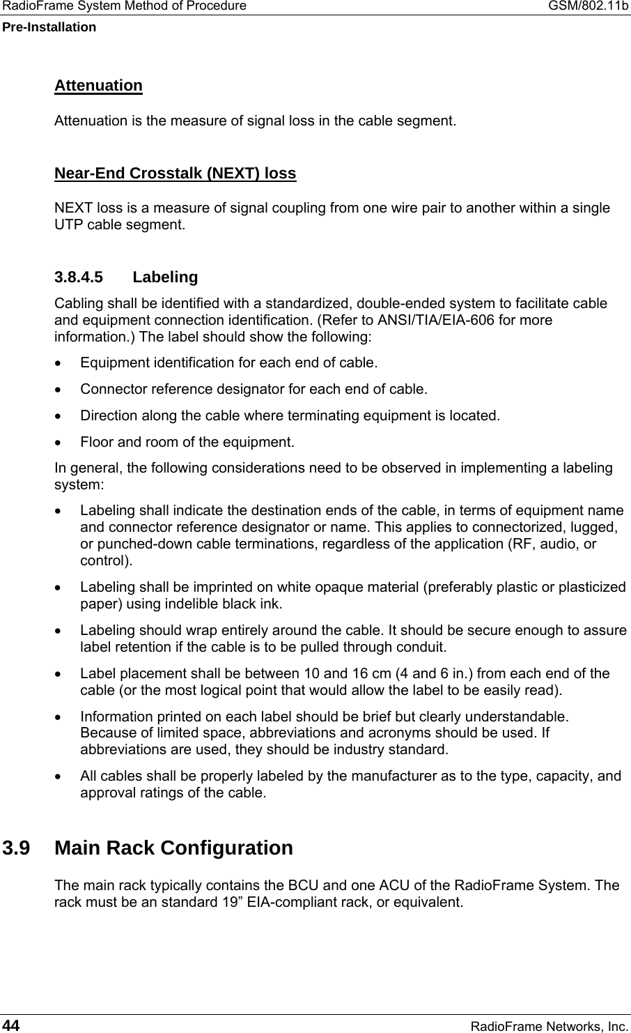 RadioFrame System Method of Procedure  GSM/802.11b Pre-Installation 44  RadioFrame Networks, Inc. Attenuation Attenuation is the measure of signal loss in the cable segment. Near-End Crosstalk (NEXT) loss NEXT loss is a measure of signal coupling from one wire pair to another within a single UTP cable segment. 3.8.4.5 Labeling Cabling shall be identified with a standardized, double-ended system to facilitate cable and equipment connection identification. (Refer to ANSI/TIA/EIA-606 for more information.) The label should show the following: •  Equipment identification for each end of cable. •  Connector reference designator for each end of cable. •  Direction along the cable where terminating equipment is located. •  Floor and room of the equipment. In general, the following considerations need to be observed in implementing a labeling system: •  Labeling shall indicate the destination ends of the cable, in terms of equipment name and connector reference designator or name. This applies to connectorized, lugged, or punched-down cable terminations, regardless of the application (RF, audio, or control). •  Labeling shall be imprinted on white opaque material (preferably plastic or plasticized paper) using indelible black ink. •  Labeling should wrap entirely around the cable. It should be secure enough to assure label retention if the cable is to be pulled through conduit. •  Label placement shall be between 10 and 16 cm (4 and 6 in.) from each end of the cable (or the most logical point that would allow the label to be easily read). •  Information printed on each label should be brief but clearly understandable. Because of limited space, abbreviations and acronyms should be used. If abbreviations are used, they should be industry standard. •  All cables shall be properly labeled by the manufacturer as to the type, capacity, and approval ratings of the cable.  3.9  Main Rack Configuration The main rack typically contains the BCU and one ACU of the RadioFrame System. The rack must be an standard 19” EIA-compliant rack, or equivalent.  