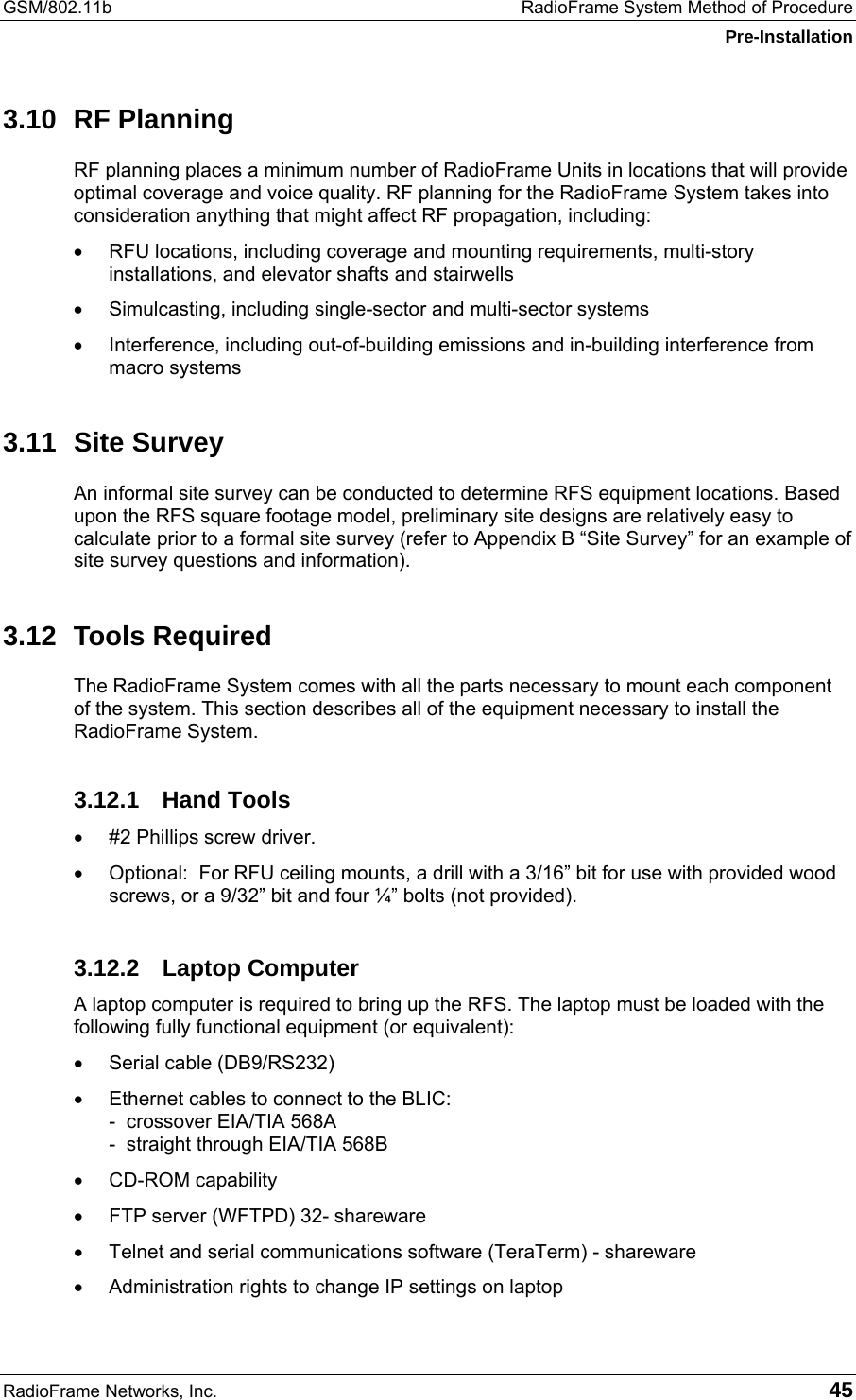 GSM/802.11b  RadioFrame System Method of Procedure Pre-Installation RadioFrame Networks, Inc.   45 3.10 RF Planning RF planning places a minimum number of RadioFrame Units in locations that will provide optimal coverage and voice quality. RF planning for the RadioFrame System takes into consideration anything that might affect RF propagation, including: •  RFU locations, including coverage and mounting requirements, multi-story installations, and elevator shafts and stairwells •  Simulcasting, including single-sector and multi-sector systems •  Interference, including out-of-building emissions and in-building interference from macro systems 3.11 Site Survey An informal site survey can be conducted to determine RFS equipment locations. Based upon the RFS square footage model, preliminary site designs are relatively easy to calculate prior to a formal site survey (refer to Appendix B “Site Survey” for an example of site survey questions and information). 3.12 Tools Required The RadioFrame System comes with all the parts necessary to mount each component of the system. This section describes all of the equipment necessary to install the RadioFrame System.  3.12.1 Hand Tools •  #2 Phillips screw driver. •  Optional:  For RFU ceiling mounts, a drill with a 3/16” bit for use with provided wood screws, or a 9/32” bit and four ¼” bolts (not provided). 3.12.2 Laptop Computer A laptop computer is required to bring up the RFS. The laptop must be loaded with the following fully functional equipment (or equivalent): •  Serial cable (DB9/RS232) •  Ethernet cables to connect to the BLIC: -  crossover EIA/TIA 568A -  straight through EIA/TIA 568B •  CD-ROM capability •  FTP server (WFTPD) 32- shareware •  Telnet and serial communications software (TeraTerm) - shareware •  Administration rights to change IP settings on laptop 