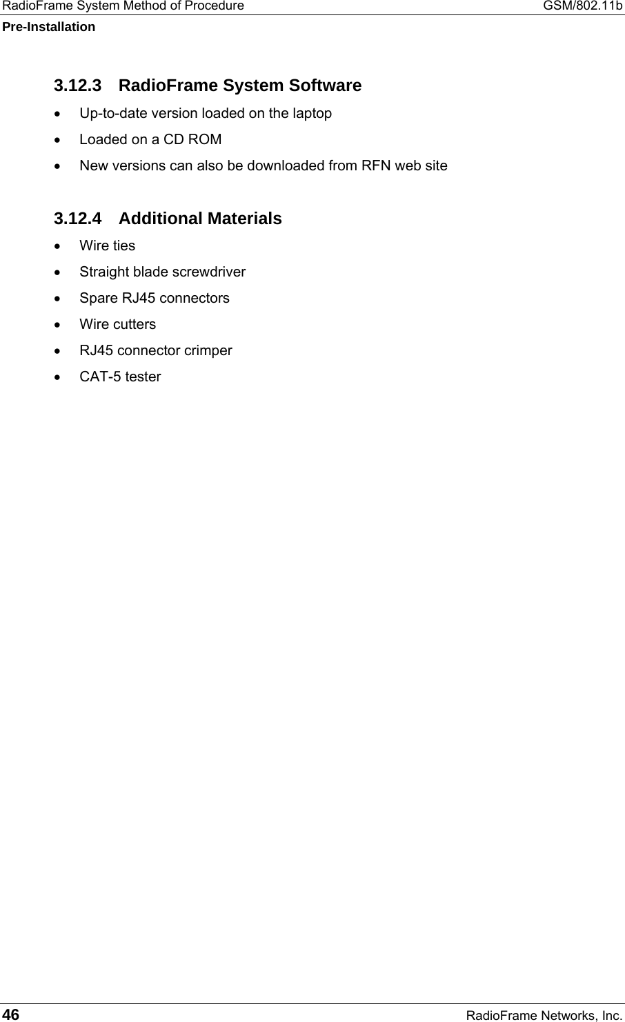 RadioFrame System Method of Procedure  GSM/802.11b Pre-Installation 46  RadioFrame Networks, Inc. 3.12.3  RadioFrame System Software •  Up-to-date version loaded on the laptop •  Loaded on a CD ROM •  New versions can also be downloaded from RFN web site 3.12.4 Additional Materials •  Wire ties •  Straight blade screwdriver •  Spare RJ45 connectors •  Wire cutters •  RJ45 connector crimper •  CAT-5 tester  