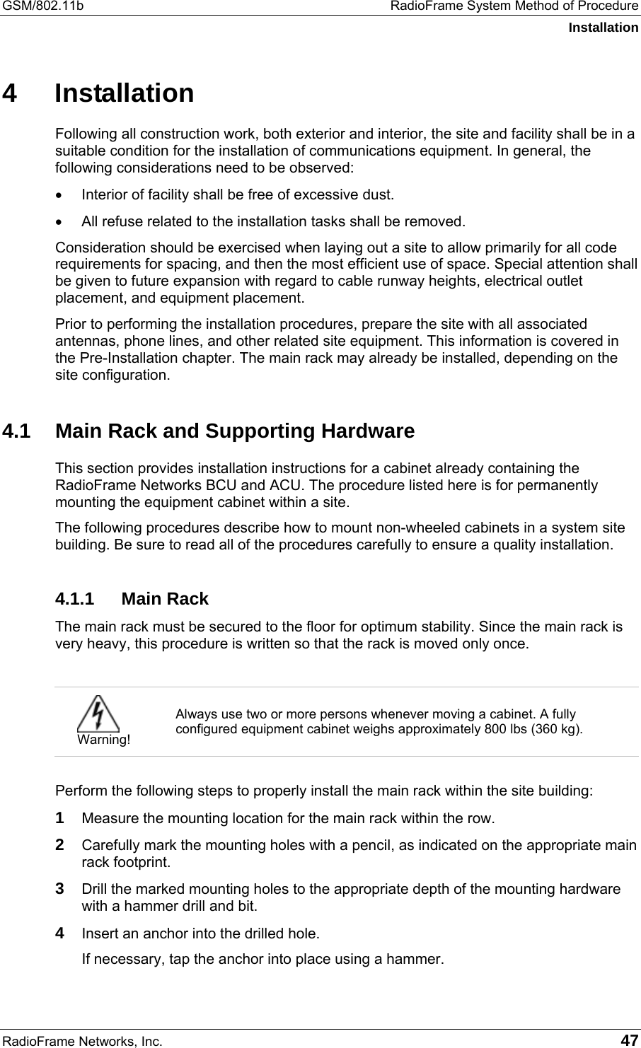 GSM/802.11b  RadioFrame System Method of Procedure Installation RadioFrame Networks, Inc.   47 4 Installation Following all construction work, both exterior and interior, the site and facility shall be in a suitable condition for the installation of communications equipment. In general, the following considerations need to be observed: •  Interior of facility shall be free of excessive dust. •  All refuse related to the installation tasks shall be removed. Consideration should be exercised when laying out a site to allow primarily for all code requirements for spacing, and then the most efficient use of space. Special attention shall be given to future expansion with regard to cable runway heights, electrical outlet placement, and equipment placement.  Prior to performing the installation procedures, prepare the site with all associated antennas, phone lines, and other related site equipment. This information is covered in the Pre-Installation chapter. The main rack may already be installed, depending on the site configuration. 4.1  Main Rack and Supporting Hardware This section provides installation instructions for a cabinet already containing the RadioFrame Networks BCU and ACU. The procedure listed here is for permanently mounting the equipment cabinet within a site. The following procedures describe how to mount non-wheeled cabinets in a system site building. Be sure to read all of the procedures carefully to ensure a quality installation. 4.1.1 Main Rack The main rack must be secured to the floor for optimum stability. Since the main rack is very heavy, this procedure is written so that the rack is moved only once.   Warning! Always use two or more persons whenever moving a cabinet. A fully configured equipment cabinet weighs approximately 800 lbs (360 kg).   Perform the following steps to properly install the main rack within the site building: 1  Measure the mounting location for the main rack within the row. 2  Carefully mark the mounting holes with a pencil, as indicated on the appropriate main rack footprint. 3  Drill the marked mounting holes to the appropriate depth of the mounting hardware with a hammer drill and bit. 4  Insert an anchor into the drilled hole. If necessary, tap the anchor into place using a hammer. 