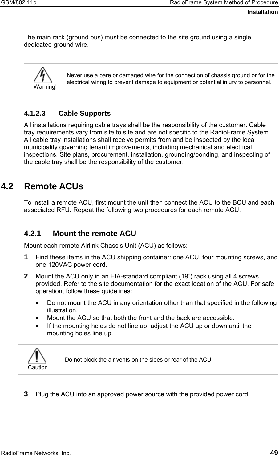 GSM/802.11b  RadioFrame System Method of Procedure Installation RadioFrame Networks, Inc.   49 The main rack (ground bus) must be connected to the site ground using a single dedicated ground wire.   Warning! Never use a bare or damaged wire for the connection of chassis ground or for the electrical wiring to prevent damage to equipment or potential injury to personnel.  4.1.2.3 Cable Supports All installations requiring cable trays shall be the responsibility of the customer. Cable tray requirements vary from site to site and are not specific to the RadioFrame System. All cable tray installations shall receive permits from and be inspected by the local municipality governing tenant improvements, including mechanical and electrical inspections. Site plans, procurement, installation, grounding/bonding, and inspecting of the cable tray shall be the responsibility of the customer. 4.2 Remote ACUs To install a remote ACU, first mount the unit then connect the ACU to the BCU and each associated RFU. Repeat the following two procedures for each remote ACU. 4.2.1  Mount the remote ACU Mount each remote Airlink Chassis Unit (ACU) as follows: 1 Find these items in the ACU shipping container: one ACU, four mounting screws, and one 120VAC power cord. 2 Mount the ACU only in an EIA-standard compliant (19”) rack using all 4 screws provided. Refer to the site documentation for the exact location of the ACU. For safe operation, follow these guidelines: •  Do not mount the ACU in any orientation other than that specified in the following illustration.  •  Mount the ACU so that both the front and the back are accessible.  •  If the mounting holes do not line up, adjust the ACU up or down until the mounting holes line up.   Caution Do not block the air vents on the sides or rear of the ACU.  3 Plug the ACU into an approved power source with the provided power cord.  