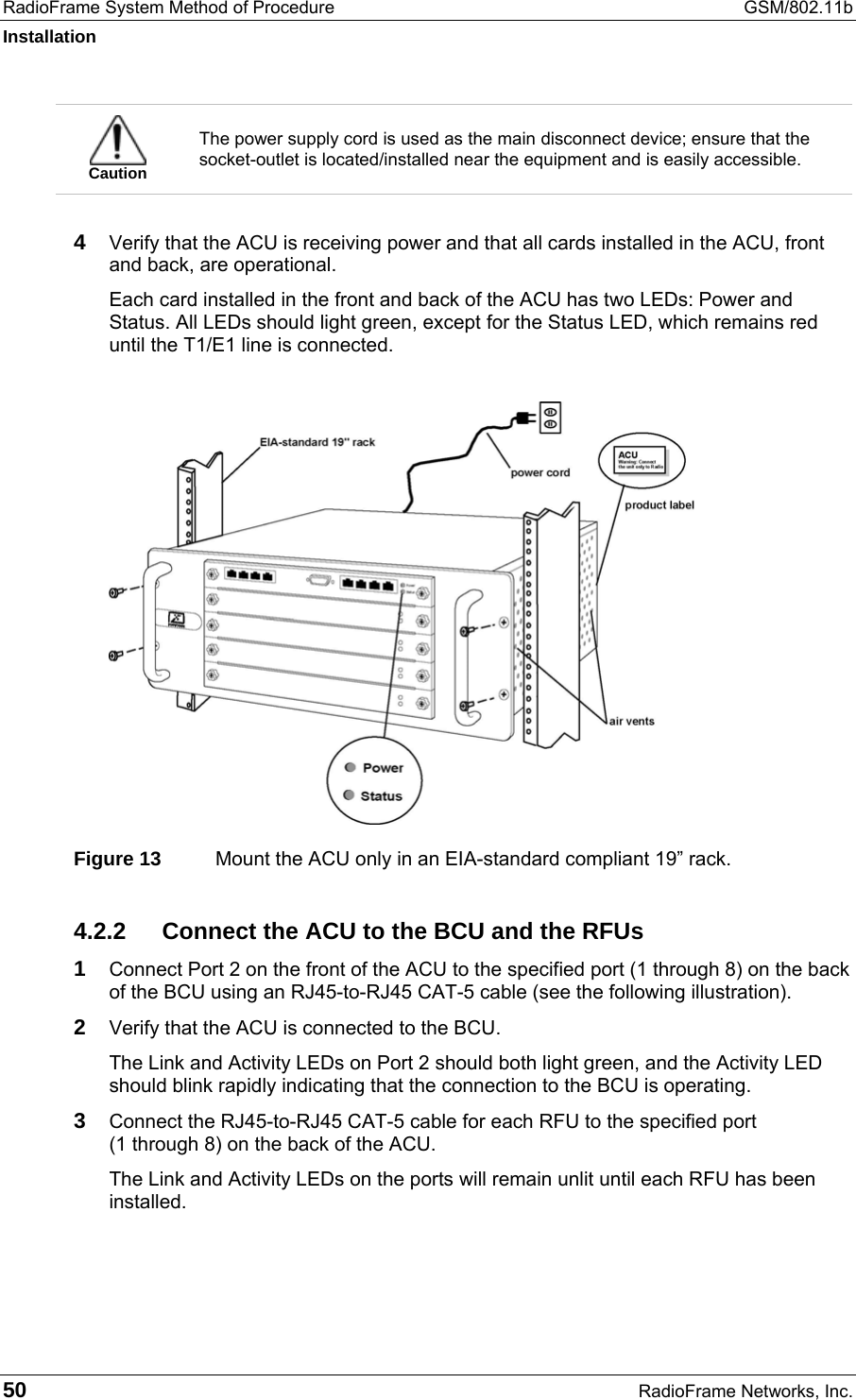 RadioFrame System Method of Procedure  GSM/802.11b Installation 50  RadioFrame Networks, Inc.  Caution The power supply cord is used as the main disconnect device; ensure that the socket-outlet is located/installed near the equipment and is easily accessible.  4  Verify that the ACU is receiving power and that all cards installed in the ACU, front and back, are operational.  Each card installed in the front and back of the ACU has two LEDs: Power and Status. All LEDs should light green, except for the Status LED, which remains red until the T1/E1 line is connected.    Figure 13  Mount the ACU only in an EIA-standard compliant 19” rack. 4.2.2  Connect the ACU to the BCU and the RFUs 1 Connect Port 2 on the front of the ACU to the specified port (1 through 8) on the back of the BCU using an RJ45-to-RJ45 CAT-5 cable (see the following illustration). 2 Verify that the ACU is connected to the BCU. The Link and Activity LEDs on Port 2 should both light green, and the Activity LED should blink rapidly indicating that the connection to the BCU is operating.  3 Connect the RJ45-to-RJ45 CAT-5 cable for each RFU to the specified port  (1 through 8) on the back of the ACU. The Link and Activity LEDs on the ports will remain unlit until each RFU has been installed. 