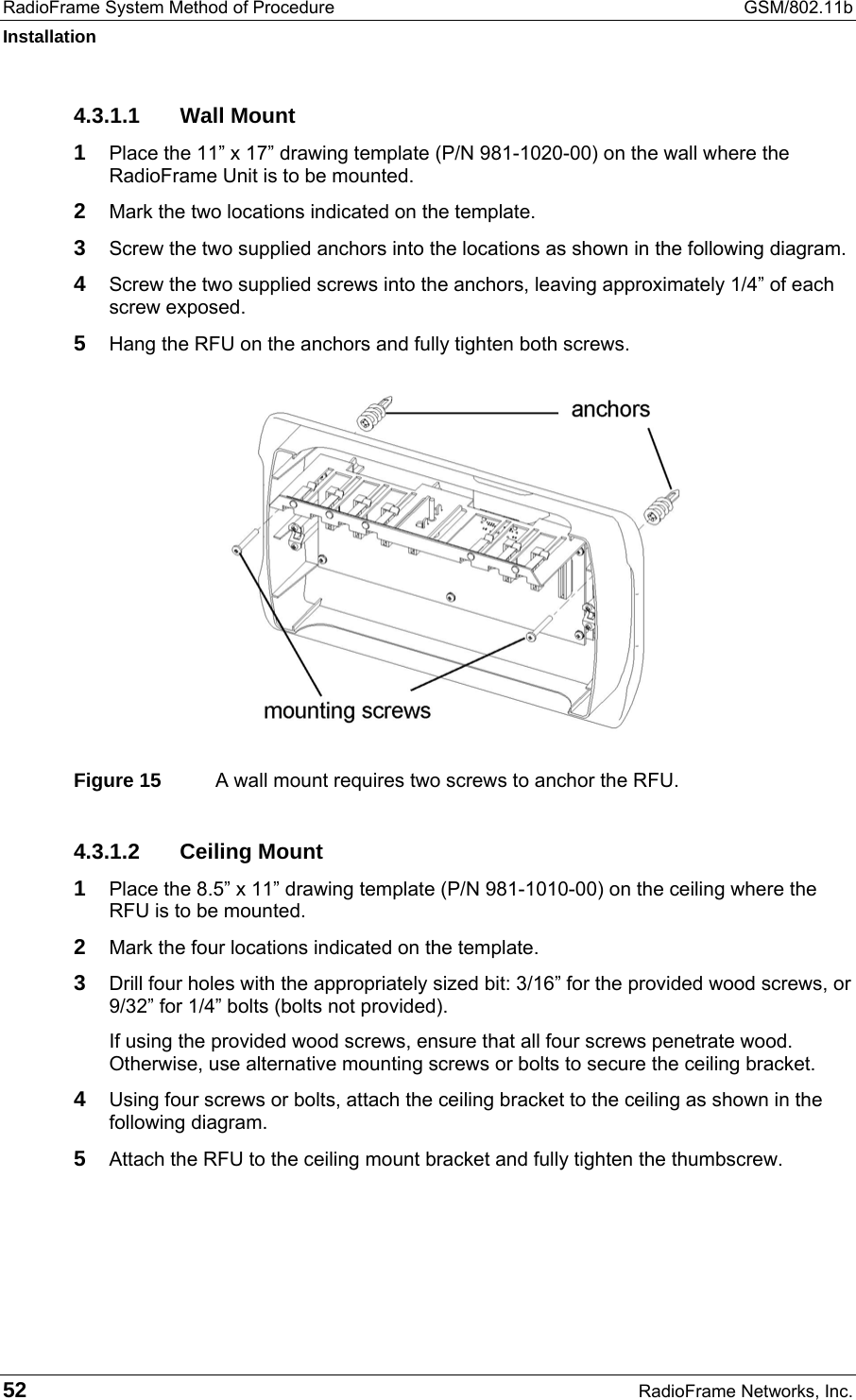 RadioFrame System Method of Procedure  GSM/802.11b Installation 52  RadioFrame Networks, Inc. 4.3.1.1 Wall Mount 1  Place the 11” x 17” drawing template (P/N 981-1020-00) on the wall where the RadioFrame Unit is to be mounted. 2  Mark the two locations indicated on the template. 3  Screw the two supplied anchors into the locations as shown in the following diagram. 4  Screw the two supplied screws into the anchors, leaving approximately 1/4” of each screw exposed. 5  Hang the RFU on the anchors and fully tighten both screws.  Figure 15  A wall mount requires two screws to anchor the RFU.  4.3.1.2 Ceiling Mount 1  Place the 8.5” x 11” drawing template (P/N 981-1010-00) on the ceiling where the RFU is to be mounted. 2  Mark the four locations indicated on the template. 3  Drill four holes with the appropriately sized bit: 3/16” for the provided wood screws, or 9/32” for 1/4” bolts (bolts not provided). If using the provided wood screws, ensure that all four screws penetrate wood. Otherwise, use alternative mounting screws or bolts to secure the ceiling bracket. 4  Using four screws or bolts, attach the ceiling bracket to the ceiling as shown in the following diagram. 5  Attach the RFU to the ceiling mount bracket and fully tighten the thumbscrew. 