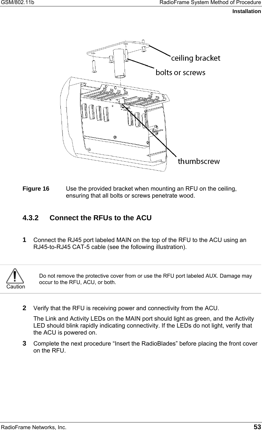 GSM/802.11b  RadioFrame System Method of Procedure Installation RadioFrame Networks, Inc.   53  Figure 16  Use the provided bracket when mounting an RFU on the ceiling, ensuring that all bolts or screws penetrate wood. 4.3.2  Connect the RFUs to the ACU  1 Connect the RJ45 port labeled MAIN on the top of the RFU to the ACU using an RJ45-to-RJ45 CAT-5 cable (see the following illustration).   Caution Do not remove the protective cover from or use the RFU port labeled AUX. Damage may occur to the RFU, ACU, or both.   2 Verify that the RFU is receiving power and connectivity from the ACU. The Link and Activity LEDs on the MAIN port should light as green, and the Activity LED should blink rapidly indicating connectivity. If the LEDs do not light, verify that the ACU is powered on.  3 Complete the next procedure “Insert the RadioBlades” before placing the front cover on the RFU.   