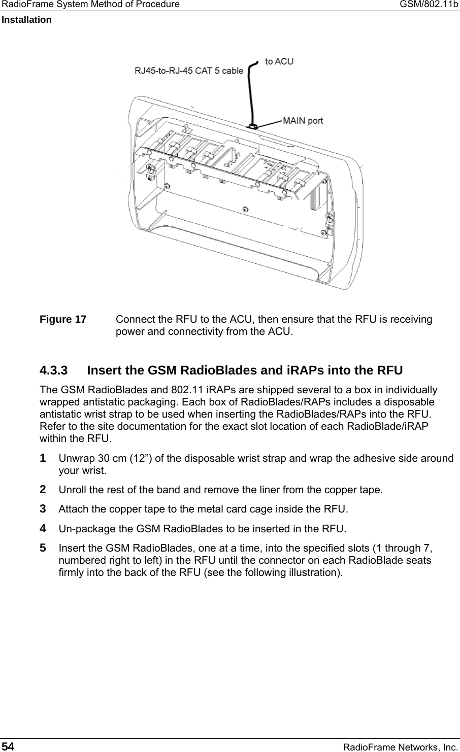 RadioFrame System Method of Procedure  GSM/802.11b Installation 54  RadioFrame Networks, Inc.  Figure 17  Connect the RFU to the ACU, then ensure that the RFU is receiving power and connectivity from the ACU. 4.3.3  Insert the GSM RadioBlades and iRAPs into the RFU The GSM RadioBlades and 802.11 iRAPs are shipped several to a box in individually wrapped antistatic packaging. Each box of RadioBlades/RAPs includes a disposable antistatic wrist strap to be used when inserting the RadioBlades/RAPs into the RFU. Refer to the site documentation for the exact slot location of each RadioBlade/iRAP within the RFU. 1 Unwrap 30 cm (12”) of the disposable wrist strap and wrap the adhesive side around your wrist.  2 Unroll the rest of the band and remove the liner from the copper tape. 3 Attach the copper tape to the metal card cage inside the RFU. 4 Un-package the GSM RadioBlades to be inserted in the RFU. 5 Insert the GSM RadioBlades, one at a time, into the specified slots (1 through 7, numbered right to left) in the RFU until the connector on each RadioBlade seats firmly into the back of the RFU (see the following illustration). 