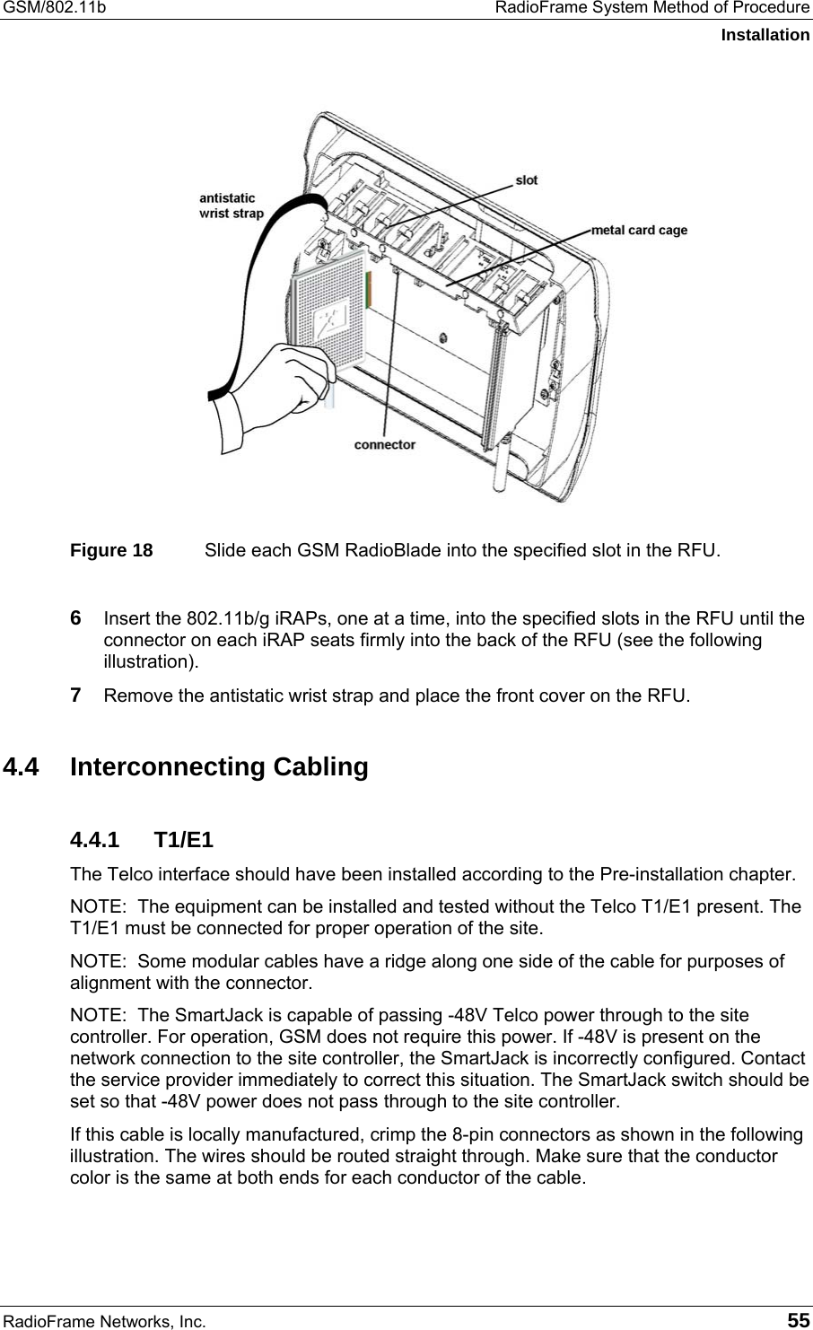 GSM/802.11b  RadioFrame System Method of Procedure Installation RadioFrame Networks, Inc.   55  Figure 18  Slide each GSM RadioBlade into the specified slot in the RFU.  6  Insert the 802.11b/g iRAPs, one at a time, into the specified slots in the RFU until the connector on each iRAP seats firmly into the back of the RFU (see the following illustration). 7  Remove the antistatic wrist strap and place the front cover on the RFU. 4.4 Interconnecting Cabling 4.4.1 T1/E1 The Telco interface should have been installed according to the Pre-installation chapter. NOTE:  The equipment can be installed and tested without the Telco T1/E1 present. The T1/E1 must be connected for proper operation of the site. NOTE:  Some modular cables have a ridge along one side of the cable for purposes of alignment with the connector. NOTE:  The SmartJack is capable of passing -48V Telco power through to the site controller. For operation, GSM does not require this power. If -48V is present on the network connection to the site controller, the SmartJack is incorrectly configured. Contact the service provider immediately to correct this situation. The SmartJack switch should be set so that -48V power does not pass through to the site controller.  If this cable is locally manufactured, crimp the 8-pin connectors as shown in the following illustration. The wires should be routed straight through. Make sure that the conductor color is the same at both ends for each conductor of the cable. 