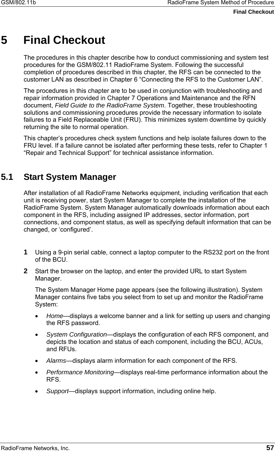 GSM/802.11b  RadioFrame System Method of Procedure Final Checkout RadioFrame Networks, Inc.   57 5 Final Checkout The procedures in this chapter describe how to conduct commissioning and system test procedures for the GSM/802.11 RadioFrame System. Following the successful completion of procedures described in this chapter, the RFS can be connected to the customer LAN as described in Chapter 6 “Connecting the RFS to the Customer LAN”. The procedures in this chapter are to be used in conjunction with troubleshooting and repair information provided in Chapter 7 Operations and Maintenance and the RFN document, Field Guide to the RadioFrame System. Together, these troubleshooting solutions and commissioning procedures provide the necessary information to isolate failures to a Field Replaceable Unit (FRU). This minimizes system downtime by quickly returning the site to normal operation. This chapter’s procedures check system functions and help isolate failures down to the FRU level. If a failure cannot be isolated after performing these tests, refer to Chapter 1 “Repair and Technical Support” for technical assistance information. 5.1  Start System Manager After installation of all RadioFrame Networks equipment, including verification that each unit is receiving power, start System Manager to complete the installation of the RadioFrame System. System Manager automatically downloads information about each component in the RFS, including assigned IP addresses, sector information, port connections, and component status, as well as specifying default information that can be changed, or ‘configured’.  1 Using a 9-pin serial cable, connect a laptop computer to the RS232 port on the front of the BCU. 2 Start the browser on the laptop, and enter the provided URL to start System Manager.  The System Manager Home page appears (see the following illustration). System Manager contains five tabs you select from to set up and monitor the RadioFrame System: •  Home—displays a welcome banner and a link for setting up users and changing the RFS password. •  System Configuration—displays the configuration of each RFS component, and depicts the location and status of each component, including the BCU, ACUs, and RFUs. •  Alarms—displays alarm information for each component of the RFS. •  Performance Monitoring—displays real-time performance information about the RFS. •  Support—displays support information, including online help. 