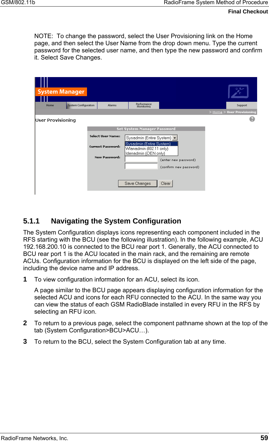 GSM/802.11b  RadioFrame System Method of Procedure Final Checkout RadioFrame Networks, Inc.   59 NOTE:  To change the password, select the User Provisioning link on the Home page, and then select the User Name from the drop down menu. Type the current password for the selected user name, and then type the new password and confirm it. Select Save Changes.   5.1.1  Navigating the System Configuration The System Configuration displays icons representing each component included in the RFS starting with the BCU (see the following illustration). In the following example, ACU 192.168.200.10 is connected to the BCU rear port 1. Generally, the ACU connected to BCU rear port 1 is the ACU located in the main rack, and the remaining are remote ACUs. Configuration information for the BCU is displayed on the left side of the page, including the device name and IP address. 1 To view configuration information for an ACU, select its icon.  A page similar to the BCU page appears displaying configuration information for the selected ACU and icons for each RFU connected to the ACU. In the same way you can view the status of each GSM RadioBlade installed in every RFU in the RFS by selecting an RFU icon. 2 To return to a previous page, select the component pathname shown at the top of the tab (System Configuration&gt;BCU&gt;ACU…).  3 To return to the BCU, select the System Configuration tab at any time.  