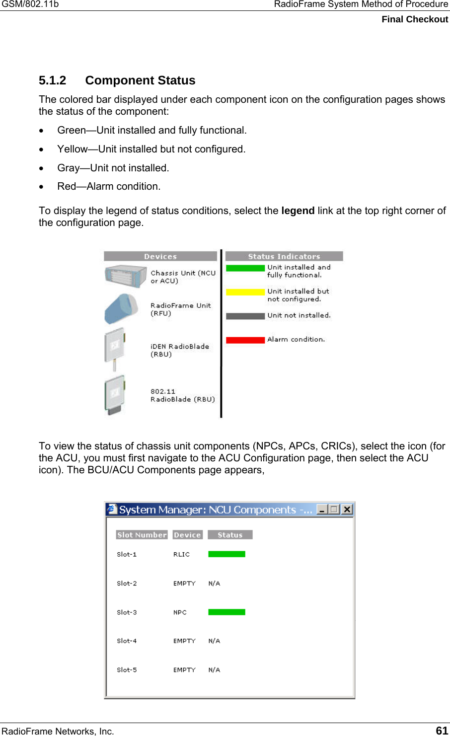 GSM/802.11b  RadioFrame System Method of Procedure Final Checkout RadioFrame Networks, Inc.   61 5.1.2 Component Status The colored bar displayed under each component icon on the configuration pages shows the status of the component: •  Green—Unit installed and fully functional. •  Yellow—Unit installed but not configured. •  Gray—Unit not installed. •  Red—Alarm condition. To display the legend of status conditions, select the legend link at the top right corner of the configuration page.   To view the status of chassis unit components (NPCs, APCs, CRICs), select the icon (for the ACU, you must first navigate to the ACU Configuration page, then select the ACU icon). The BCU/ACU Components page appears,  