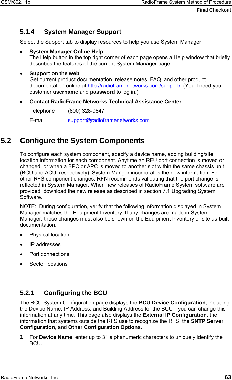 GSM/802.11b  RadioFrame System Method of Procedure Final Checkout RadioFrame Networks, Inc.   63 5.1.4  System Manager Support Select the Support tab to display resources to help you use System Manager: •  System Manager Online Help The Help button in the top right corner of each page opens a Help window that briefly describes the features of the current System Manager page.  •  Support on the web Get current product documentation, release notes, FAQ, and other product documentation online at http://radioframenetworks.com/support/. (You&apos;ll need your customer username and password to log in.) •  Contact RadioFrame Networks Technical Assistance Center Telephone (800) 328-0847 E-mail  support@radioframenetworks.com 5.2  Configure the System Components To configure each system component, specify a device name, adding building/site location information for each component. Anytime an RFU port connection is moved or changed, or when a BPC or APC is moved to another slot within the same chassis unit (BCU and ACU, respectively), System Manger incorporates the new information. For other RFS component changes, RFN recommends validating that the port change is reflected in System Manager. When new releases of RadioFrame System software are provided, download the new release as described in section 7.1 Upgrading System Software. NOTE:  During configuration, verify that the following information displayed in System Manager matches the Equipment Inventory. If any changes are made in System Manager, those changes must also be shown on the Equipment Inventory or site as-built documentation. •  Physical location •  IP addresses •  Port connections •  Sector locations  5.2.1  Configuring the BCU The BCU System Configuration page displays the BCU Device Configuration, including the Device Name, IP Address, and Building Address for the BCU—you can change this information at any time. This page also displays the External IP Configuration, the information that systems outside the RFS use to recognize the RFS, the SNTP Server Configuration, and Other Configuration Options.  1 For Device Name, enter up to 31 alphanumeric characters to uniquely identify the BCU. 