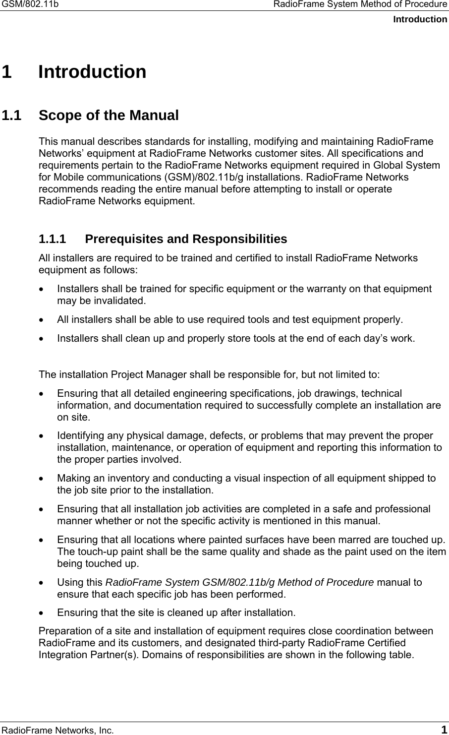 GSM/802.11b  RadioFrame System Method of Procedure Introduction RadioFrame Networks, Inc.   1 1 Introduction 1.1  Scope of the Manual This manual describes standards for installing, modifying and maintaining RadioFrame Networks’ equipment at RadioFrame Networks customer sites. All specifications and requirements pertain to the RadioFrame Networks equipment required in Global System for Mobile communications (GSM)/802.11b/g installations. RadioFrame Networks recommends reading the entire manual before attempting to install or operate RadioFrame Networks equipment.  1.1.1  Prerequisites and Responsibilities All installers are required to be trained and certified to install RadioFrame Networks equipment as follows:  •  Installers shall be trained for specific equipment or the warranty on that equipment may be invalidated. •  All installers shall be able to use required tools and test equipment properly. •  Installers shall clean up and properly store tools at the end of each day’s work.  The installation Project Manager shall be responsible for, but not limited to: •  Ensuring that all detailed engineering specifications, job drawings, technical information, and documentation required to successfully complete an installation are on site. •  Identifying any physical damage, defects, or problems that may prevent the proper installation, maintenance, or operation of equipment and reporting this information to the proper parties involved. •  Making an inventory and conducting a visual inspection of all equipment shipped to the job site prior to the installation. •  Ensuring that all installation job activities are completed in a safe and professional manner whether or not the specific activity is mentioned in this manual. •  Ensuring that all locations where painted surfaces have been marred are touched up. The touch-up paint shall be the same quality and shade as the paint used on the item being touched up. •  Using this RadioFrame System GSM/802.11b/g Method of Procedure manual to ensure that each specific job has been performed. •  Ensuring that the site is cleaned up after installation. Preparation of a site and installation of equipment requires close coordination between RadioFrame and its customers, and designated third-party RadioFrame Certified Integration Partner(s). Domains of responsibilities are shown in the following table.  