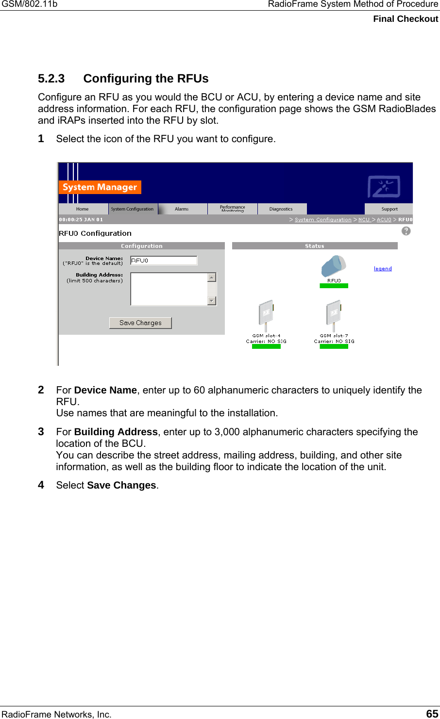 GSM/802.11b  RadioFrame System Method of Procedure Final Checkout RadioFrame Networks, Inc.   65 5.2.3  Configuring the RFUs Configure an RFU as you would the BCU or ACU, by entering a device name and site address information. For each RFU, the configuration page shows the GSM RadioBlades and iRAPs inserted into the RFU by slot. 1 Select the icon of the RFU you want to configure.  2 For Device Name, enter up to 60 alphanumeric characters to uniquely identify the RFU. Use names that are meaningful to the installation. 3 For Building Address, enter up to 3,000 alphanumeric characters specifying the location of the BCU. You can describe the street address, mailing address, building, and other site information, as well as the building floor to indicate the location of the unit. 4 Select Save Changes.  