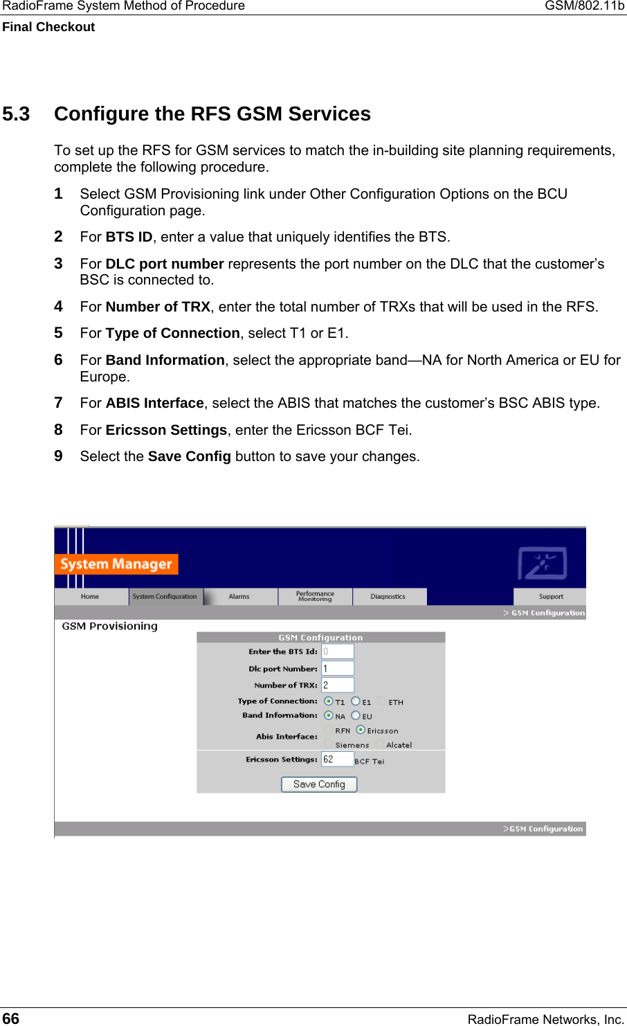RadioFrame System Method of Procedure  GSM/802.11b Final Checkout 66  RadioFrame Networks, Inc. 5.3  Configure the RFS GSM Services To set up the RFS for GSM services to match the in-building site planning requirements, complete the following procedure. 1 Select GSM Provisioning link under Other Configuration Options on the BCU Configuration page. 2 For BTS ID, enter a value that uniquely identifies the BTS. 3 For DLC port number represents the port number on the DLC that the customer’s BSC is connected to. 4 For Number of TRX, enter the total number of TRXs that will be used in the RFS. 5 For Type of Connection, select T1 or E1. 6 For Band Information, select the appropriate band—NA for North America or EU for Europe. 7 For ABIS Interface, select the ABIS that matches the customer’s BSC ABIS type. 8 For Ericsson Settings, enter the Ericsson BCF Tei. 9 Select the Save Config button to save your changes.      