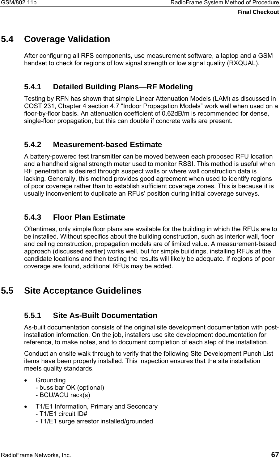 GSM/802.11b  RadioFrame System Method of Procedure Final Checkout RadioFrame Networks, Inc.   67 5.4 Coverage Validation After configuring all RFS components, use measurement software, a laptop and a GSM handset to check for regions of low signal strength or low signal quality (RXQUAL).  5.4.1  Detailed Building Plans—RF Modeling Testing by RFN has shown that simple Linear Attenuation Models (LAM) as discussed in COST 231, Chapter 4 section 4.7 “Indoor Propagation Models” work well when used on a floor-by-floor basis. An attenuation coefficient of 0.62dB/m is recommended for dense, single-floor propagation, but this can double if concrete walls are present. 5.4.2 Measurement-based Estimate A battery-powered test transmitter can be moved between each proposed RFU location and a handheld signal strength meter used to monitor RSSI. This method is useful when RF penetration is desired through suspect walls or where wall construction data is lacking. Generally, this method provides good agreement when used to identify regions of poor coverage rather than to establish sufficient coverage zones. This is because it is usually inconvenient to duplicate an RFUs’ position during initial coverage surveys. 5.4.3  Floor Plan Estimate Oftentimes, only simple floor plans are available for the building in which the RFUs are to be installed. Without specifics about the building construction, such as interior wall, floor and ceiling construction, propagation models are of limited value. A measurement-based approach (discussed earlier) works well, but for simple buildings, installing RFUs at the candidate locations and then testing the results will likely be adequate. If regions of poor coverage are found, additional RFUs may be added. 5.5 Site Acceptance Guidelines 5.5.1  Site As-Built Documentation As-built documentation consists of the original site development documentation with post-installation information. On the job, installers use site development documentation for reference, to make notes, and to document completion of each step of the installation.  Conduct an onsite walk through to verify that the following Site Development Punch List items have been properly installed. This inspection ensures that the site installation meets quality standards.  •  Grounding - buss bar OK (optional) - BCU/ACU rack(s) •  T1/E1 Information, Primary and Secondary - T1/E1 circuit ID# - T1/E1 surge arrestor installed/grounded 