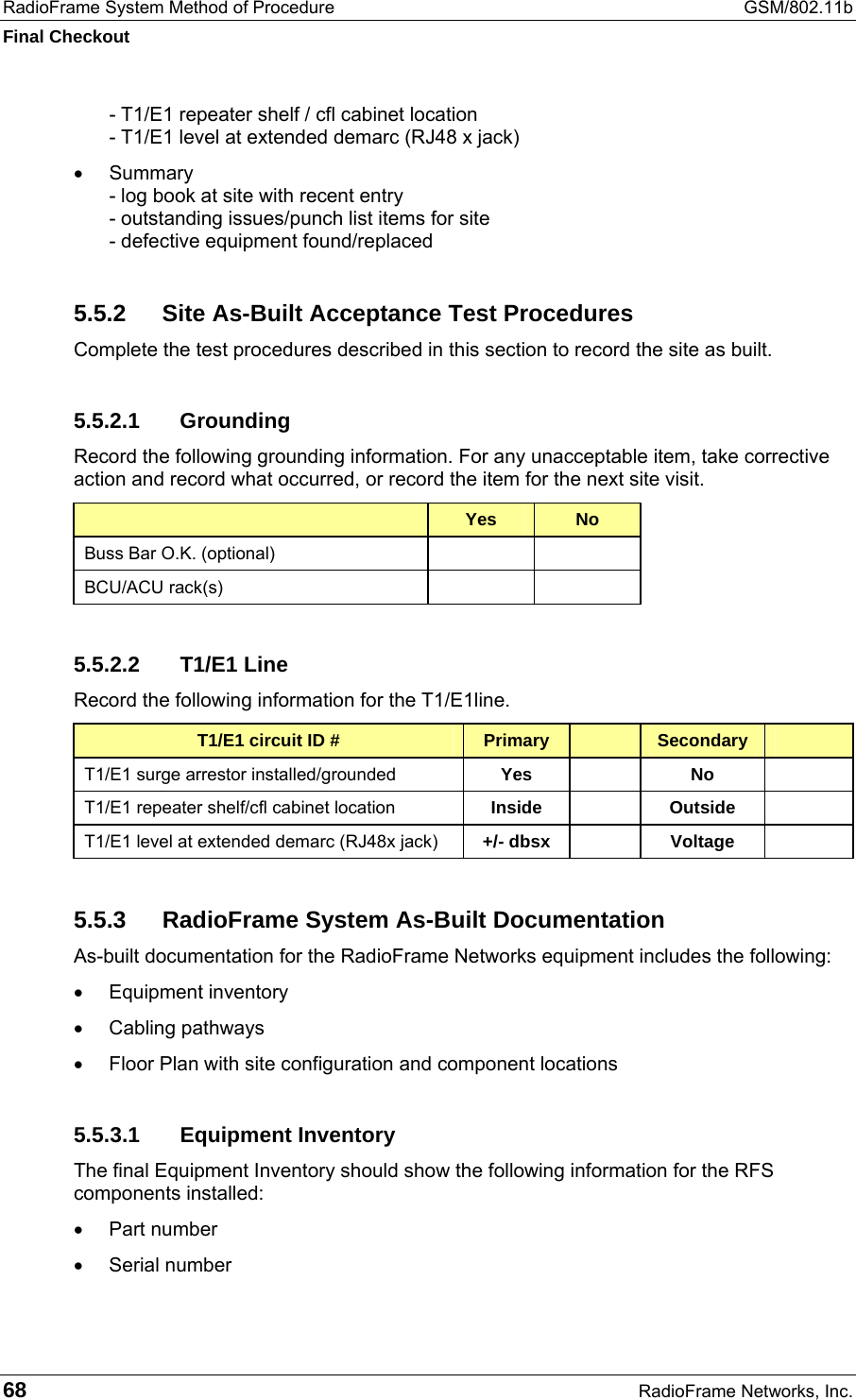 RadioFrame System Method of Procedure  GSM/802.11b Final Checkout 68  RadioFrame Networks, Inc. - T1/E1 repeater shelf / cfl cabinet location - T1/E1 level at extended demarc (RJ48 x jack) •  Summary - log book at site with recent entry - outstanding issues/punch list items for site - defective equipment found/replaced 5.5.2  Site As-Built Acceptance Test Procedures Complete the test procedures described in this section to record the site as built. 5.5.2.1 Grounding Record the following grounding information. For any unacceptable item, take corrective action and record what occurred, or record the item for the next site visit.  Yes  No Buss Bar O.K. (optional)     BCU/ACU rack(s)     5.5.2.2 T1/E1 Line Record the following information for the T1/E1line. T1/E1 circuit ID #  Primary   Secondary   T1/E1 surge arrestor installed/grounded  Yes   No   T1/E1 repeater shelf/cfl cabinet location  Inside   Outside   T1/E1 level at extended demarc (RJ48x jack)  +/- dbsx   Voltage   5.5.3  RadioFrame System As-Built Documentation  As-built documentation for the RadioFrame Networks equipment includes the following: •  Equipment inventory •  Cabling pathways •  Floor Plan with site configuration and component locations 5.5.3.1 Equipment Inventory The final Equipment Inventory should show the following information for the RFS components installed: •  Part number •  Serial number 