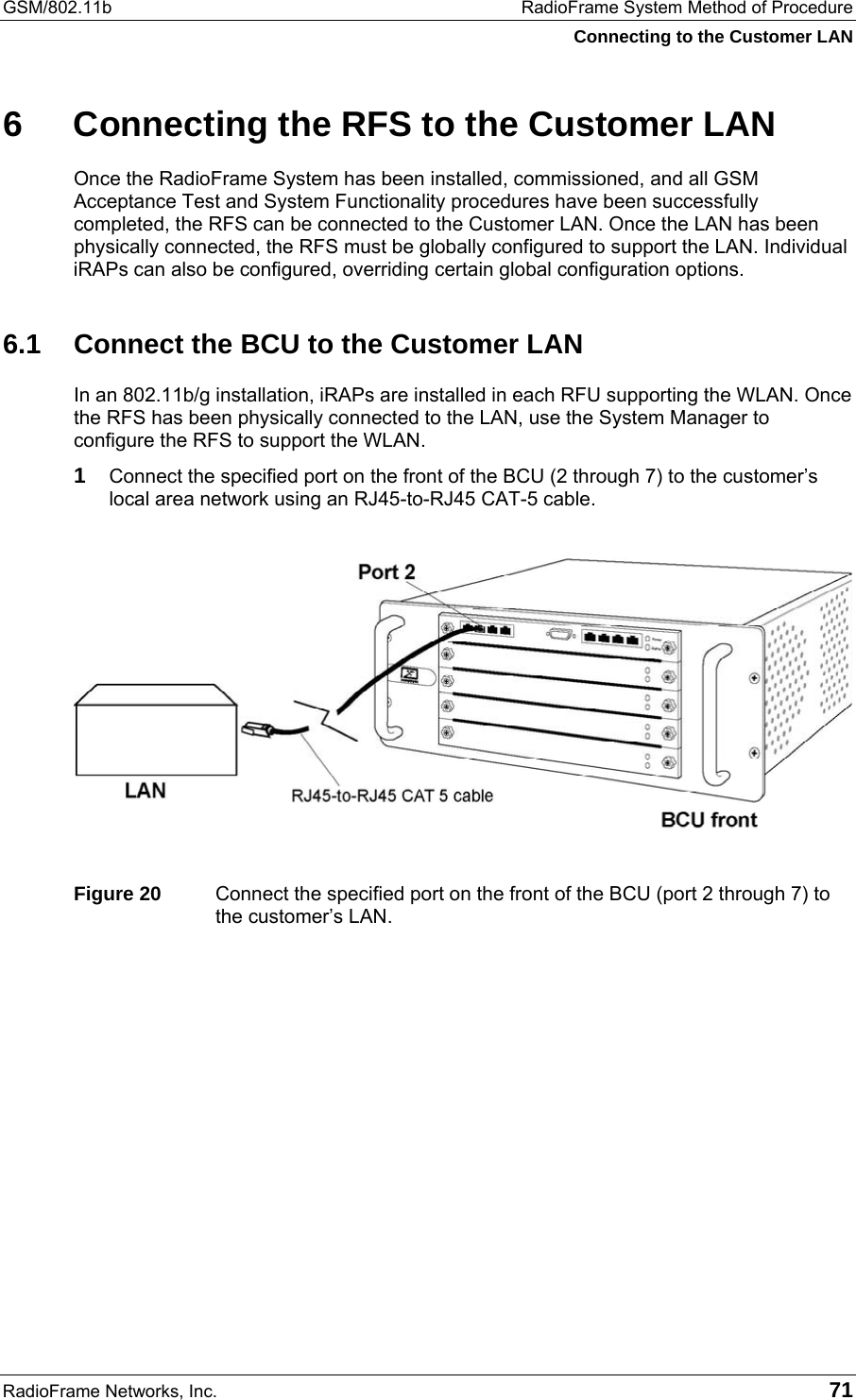 GSM/802.11b  RadioFrame System Method of Procedure Connecting to the Customer LAN RadioFrame Networks, Inc.   71 6  Connecting the RFS to the Customer LAN Once the RadioFrame System has been installed, commissioned, and all GSM Acceptance Test and System Functionality procedures have been successfully completed, the RFS can be connected to the Customer LAN. Once the LAN has been physically connected, the RFS must be globally configured to support the LAN. Individual iRAPs can also be configured, overriding certain global configuration options.  6.1  Connect the BCU to the Customer LAN In an 802.11b/g installation, iRAPs are installed in each RFU supporting the WLAN. Once the RFS has been physically connected to the LAN, use the System Manager to configure the RFS to support the WLAN.  1 Connect the specified port on the front of the BCU (2 through 7) to the customer’s local area network using an RJ45-to-RJ45 CAT-5 cable.    Figure 20  Connect the specified port on the front of the BCU (port 2 through 7) to the customer’s LAN.  