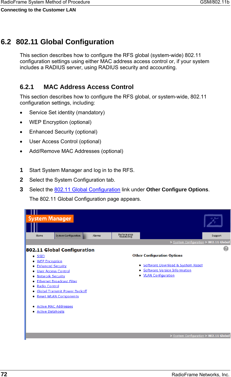 RadioFrame System Method of Procedure  GSM/802.11b Connecting to the Customer LAN 72  RadioFrame Networks, Inc. 6.2  802.11 Global Configuration This section describes how to configure the RFS global (system-wide) 802.11 configuration settings using either MAC address access control or, if your system includes a RADIUS server, using RADIUS security and accounting.  6.2.1  MAC Address Access Control This section describes how to configure the RFS global, or system-wide, 802.11 configuration settings, including: •  Service Set identity (mandatory) •  WEP Encryption (optional) •  Enhanced Security (optional) •  User Access Control (optional) •  Add/Remove MAC Addresses (optional)  1 Start System Manager and log in to the RFS. 2 Select the System Configuration tab. 3 Select the 802.11 Global Configuration link under Other Configure Options. The 802.11 Global Configuration page appears.  