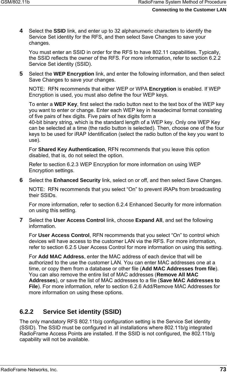 GSM/802.11b  RadioFrame System Method of Procedure Connecting to the Customer LAN RadioFrame Networks, Inc.   73 4  Select the SSID link, and enter up to 32 alphanumeric characters to identify the Service Set identity for the RFS, and then select Save Changes to save your changes.  You must enter an SSID in order for the RFS to have 802.11 capabilities. Typically, the SSID reflects the owner of the RFS. For more information, refer to section 6.2.2 Service Set identity (SSID). 5  Select the WEP Encryption link, and enter the following information, and then select Save Changes to save your changes.  NOTE:  RFN recommends that either WEP or WPA Encryption is enabled. If WEP Encryption is used, you must also define the four WEP keys. To enter a WEP Key, first select the radio button next to the text box of the WEP key you want to enter or change. Enter each WEP key in hexadecimal format consisting of five pairs of hex digits. Five pairs of hex digits form a  40-bit binary string, which is the standard length of a WEP key. Only one WEP Key can be selected at a time (the radio button is selected). Then, choose one of the four keys to be used for iRAP Identification (select the radio button of the key you want to use).  For Shared Key Authentication, RFN recommends that you leave this option disabled, that is, do not select the option.  Refer to section 6.2.3 WEP Encryption for more information on using WEP Encryption settings.  6  Select the Enhanced Security link, select on or off, and then select Save Changes. NOTE:  RFN recommends that you select “On” to prevent iRAPs from broadcasting their SSIDs. For more information, refer to section 6.2.4 Enhanced Security for more information on using this setting. 7  Select the User Access Control link, choose Expand All, and set the following information.  For User Access Control, RFN recommends that you select “On” to control which devices will have access to the customer LAN via the RFS. For more information, refer to section 6.2.5 User Access Control for more information on using this setting. For Add MAC Address, enter the MAC address of each device that will be authorized to the use the customer LAN. You can enter MAC addresses one at a time, or copy them from a database or other file (Add MAC Addresses from file). You can also remove the entire list of MAC addresses (Remove All MAC Addresses), or save the list of MAC addresses to a file (Save MAC Addresses to File). For more information, refer to section 6.2.6 Add/Remove MAC Addresses for more information on using these options. 6.2.2  Service Set identity (SSID) The only mandatory RFS 802.11b/g configuration setting is the Service Set identity (SSID). The SSID must be configured in all installations where 802.11b/g integrated RadioFrame Access Points are installed. If the SSID is not configured, the 802.11b/g capability will not be available. 