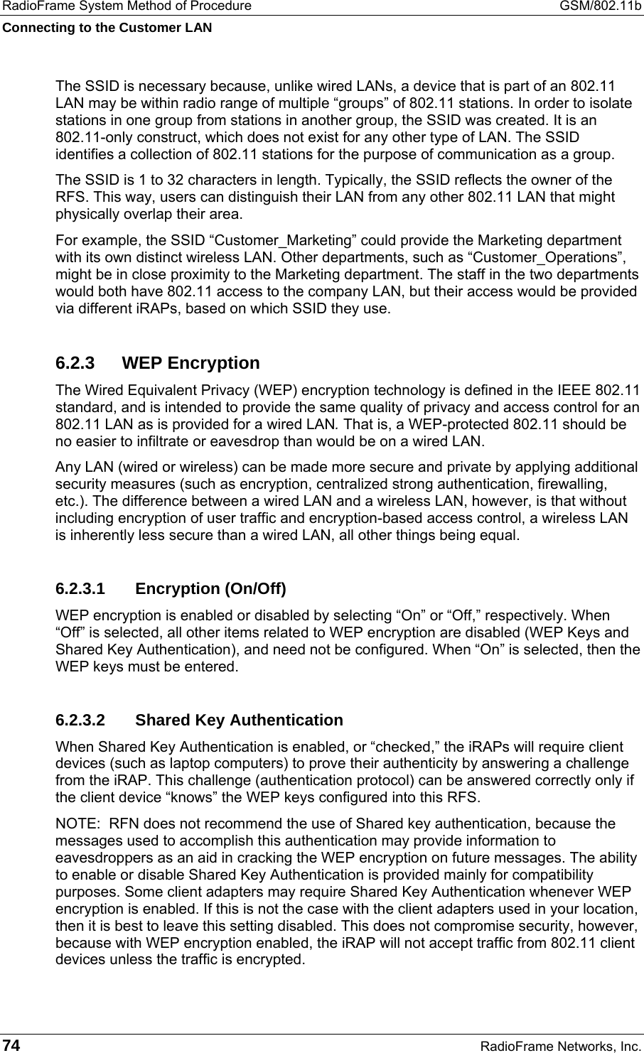 RadioFrame System Method of Procedure  GSM/802.11b Connecting to the Customer LAN 74  RadioFrame Networks, Inc. The SSID is necessary because, unlike wired LANs, a device that is part of an 802.11 LAN may be within radio range of multiple “groups” of 802.11 stations. In order to isolate stations in one group from stations in another group, the SSID was created. It is an 802.11-only construct, which does not exist for any other type of LAN. The SSID identifies a collection of 802.11 stations for the purpose of communication as a group. The SSID is 1 to 32 characters in length. Typically, the SSID reflects the owner of the RFS. This way, users can distinguish their LAN from any other 802.11 LAN that might physically overlap their area. For example, the SSID “Customer_Marketing” could provide the Marketing department with its own distinct wireless LAN. Other departments, such as “Customer_Operations”, might be in close proximity to the Marketing department. The staff in the two departments would both have 802.11 access to the company LAN, but their access would be provided via different iRAPs, based on which SSID they use. 6.2.3 WEP Encryption The Wired Equivalent Privacy (WEP) encryption technology is defined in the IEEE 802.11 standard, and is intended to provide the same quality of privacy and access control for an 802.11 LAN as is provided for a wired LAN. That is, a WEP-protected 802.11 should be no easier to infiltrate or eavesdrop than would be on a wired LAN.  Any LAN (wired or wireless) can be made more secure and private by applying additional security measures (such as encryption, centralized strong authentication, firewalling, etc.). The difference between a wired LAN and a wireless LAN, however, is that without including encryption of user traffic and encryption-based access control, a wireless LAN is inherently less secure than a wired LAN, all other things being equal. 6.2.3.1 Encryption (On/Off) WEP encryption is enabled or disabled by selecting “On” or “Off,” respectively. When “Off” is selected, all other items related to WEP encryption are disabled (WEP Keys and Shared Key Authentication), and need not be configured. When “On” is selected, then the WEP keys must be entered. 6.2.3.2  Shared Key Authentication When Shared Key Authentication is enabled, or “checked,” the iRAPs will require client devices (such as laptop computers) to prove their authenticity by answering a challenge from the iRAP. This challenge (authentication protocol) can be answered correctly only if the client device “knows” the WEP keys configured into this RFS.   NOTE:  RFN does not recommend the use of Shared key authentication, because the messages used to accomplish this authentication may provide information to eavesdroppers as an aid in cracking the WEP encryption on future messages. The ability to enable or disable Shared Key Authentication is provided mainly for compatibility purposes. Some client adapters may require Shared Key Authentication whenever WEP encryption is enabled. If this is not the case with the client adapters used in your location, then it is best to leave this setting disabled. This does not compromise security, however, because with WEP encryption enabled, the iRAP will not accept traffic from 802.11 client devices unless the traffic is encrypted. 
