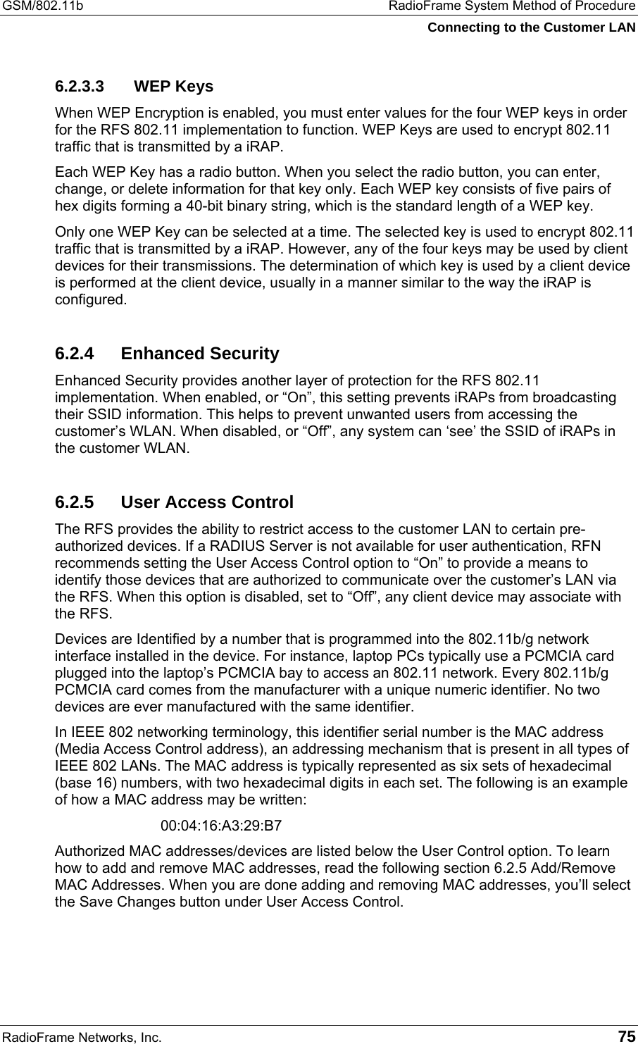GSM/802.11b  RadioFrame System Method of Procedure Connecting to the Customer LAN RadioFrame Networks, Inc.   75 6.2.3.3 WEP Keys When WEP Encryption is enabled, you must enter values for the four WEP keys in order for the RFS 802.11 implementation to function. WEP Keys are used to encrypt 802.11 traffic that is transmitted by a iRAP. Each WEP Key has a radio button. When you select the radio button, you can enter, change, or delete information for that key only. Each WEP key consists of five pairs of hex digits forming a 40-bit binary string, which is the standard length of a WEP key. Only one WEP Key can be selected at a time. The selected key is used to encrypt 802.11 traffic that is transmitted by a iRAP. However, any of the four keys may be used by client devices for their transmissions. The determination of which key is used by a client device is performed at the client device, usually in a manner similar to the way the iRAP is configured.  6.2.4 Enhanced Security Enhanced Security provides another layer of protection for the RFS 802.11 implementation. When enabled, or “On”, this setting prevents iRAPs from broadcasting their SSID information. This helps to prevent unwanted users from accessing the customer’s WLAN. When disabled, or “Off”, any system can ‘see’ the SSID of iRAPs in the customer WLAN. 6.2.5  User Access Control The RFS provides the ability to restrict access to the customer LAN to certain pre-authorized devices. If a RADIUS Server is not available for user authentication, RFN recommends setting the User Access Control option to “On” to provide a means to identify those devices that are authorized to communicate over the customer’s LAN via the RFS. When this option is disabled, set to “Off”, any client device may associate with the RFS. Devices are Identified by a number that is programmed into the 802.11b/g network interface installed in the device. For instance, laptop PCs typically use a PCMCIA card plugged into the laptop’s PCMCIA bay to access an 802.11 network. Every 802.11b/g PCMCIA card comes from the manufacturer with a unique numeric identifier. No two devices are ever manufactured with the same identifier. In IEEE 802 networking terminology, this identifier serial number is the MAC address (Media Access Control address), an addressing mechanism that is present in all types of IEEE 802 LANs. The MAC address is typically represented as six sets of hexadecimal (base 16) numbers, with two hexadecimal digits in each set. The following is an example of how a MAC address may be written:  00:04:16:A3:29:B7 Authorized MAC addresses/devices are listed below the User Control option. To learn how to add and remove MAC addresses, read the following section 6.2.5 Add/Remove MAC Addresses. When you are done adding and removing MAC addresses, you’ll select the Save Changes button under User Access Control. 