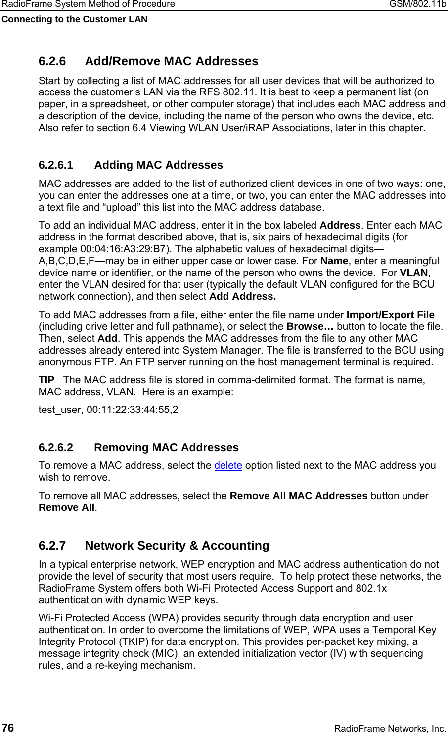 RadioFrame System Method of Procedure  GSM/802.11b Connecting to the Customer LAN 76  RadioFrame Networks, Inc. 6.2.6  Add/Remove MAC Addresses Start by collecting a list of MAC addresses for all user devices that will be authorized to access the customer’s LAN via the RFS 802.11. It is best to keep a permanent list (on paper, in a spreadsheet, or other computer storage) that includes each MAC address and a description of the device, including the name of the person who owns the device, etc. Also refer to section 6.4 Viewing WLAN User/iRAP Associations, later in this chapter. 6.2.6.1  Adding MAC Addresses MAC addresses are added to the list of authorized client devices in one of two ways: one, you can enter the addresses one at a time, or two, you can enter the MAC addresses into a text file and “upload” this list into the MAC address database. To add an individual MAC address, enter it in the box labeled Address. Enter each MAC address in the format described above, that is, six pairs of hexadecimal digits (for example 00:04:16:A3:29:B7). The alphabetic values of hexadecimal digits—A,B,C,D,E,F—may be in either upper case or lower case. For Name, enter a meaningful device name or identifier, or the name of the person who owns the device.  For VLAN, enter the VLAN desired for that user (typically the default VLAN configured for the BCU network connection), and then select Add Address. To add MAC addresses from a file, either enter the file name under Import/Export File (including drive letter and full pathname), or select the Browse… button to locate the file. Then, select Add. This appends the MAC addresses from the file to any other MAC addresses already entered into System Manager. The file is transferred to the BCU using anonymous FTP. An FTP server running on the host management terminal is required. TIP   The MAC address file is stored in comma-delimited format. The format is name, MAC address, VLAN.  Here is an example:  test_user, 00:11:22:33:44:55,2 6.2.6.2 Removing MAC Addresses To remove a MAC address, select the delete option listed next to the MAC address you wish to remove.  To remove all MAC addresses, select the Remove All MAC Addresses button under Remove All.  6.2.7  Network Security &amp; Accounting In a typical enterprise network, WEP encryption and MAC address authentication do not provide the level of security that most users require.  To help protect these networks, the RadioFrame System offers both Wi-Fi Protected Access Support and 802.1x authentication with dynamic WEP keys. Wi-Fi Protected Access (WPA) provides security through data encryption and user authentication. In order to overcome the limitations of WEP, WPA uses a Temporal Key Integrity Protocol (TKIP) for data encryption. This provides per-packet key mixing, a message integrity check (MIC), an extended initialization vector (IV) with sequencing rules, and a re-keying mechanism. 