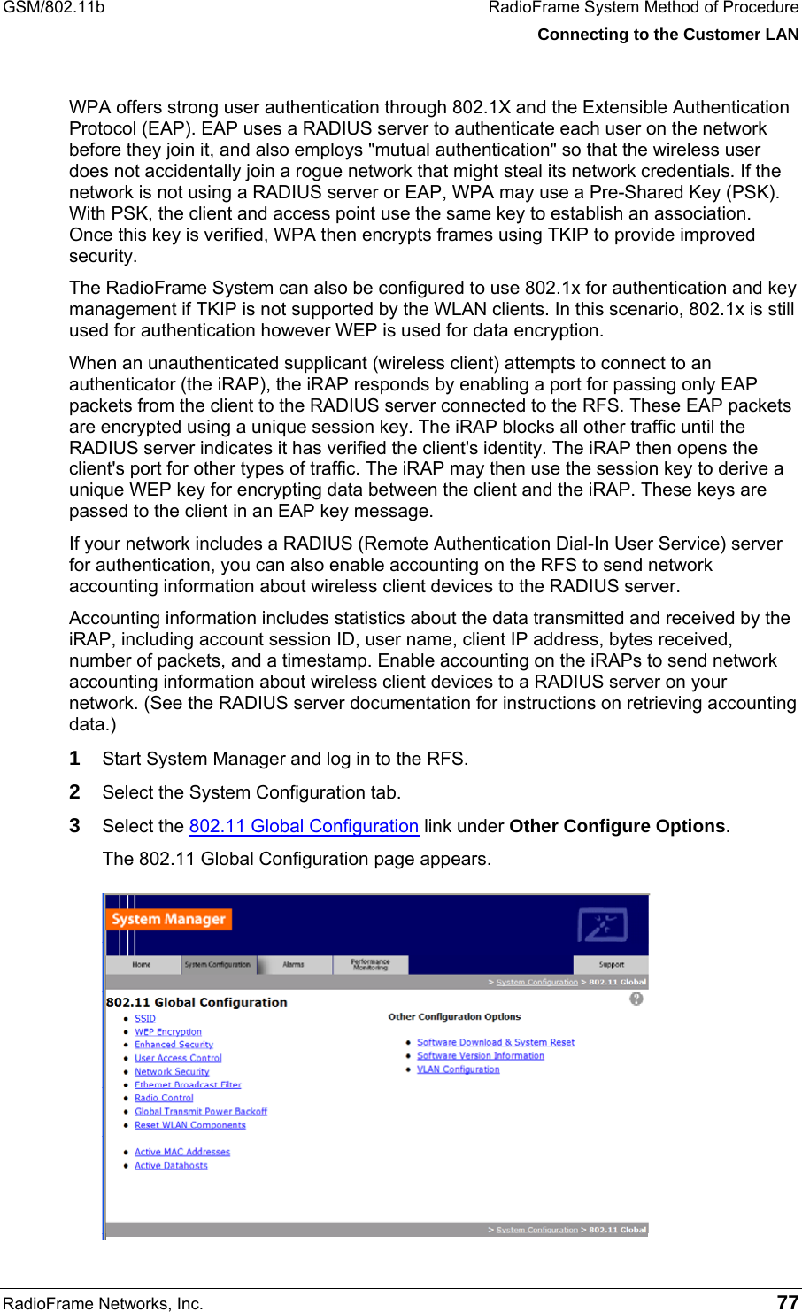 GSM/802.11b  RadioFrame System Method of Procedure Connecting to the Customer LAN RadioFrame Networks, Inc.   77 WPA offers strong user authentication through 802.1X and the Extensible Authentication Protocol (EAP). EAP uses a RADIUS server to authenticate each user on the network before they join it, and also employs &quot;mutual authentication&quot; so that the wireless user does not accidentally join a rogue network that might steal its network credentials. If the network is not using a RADIUS server or EAP, WPA may use a Pre-Shared Key (PSK). With PSK, the client and access point use the same key to establish an association. Once this key is verified, WPA then encrypts frames using TKIP to provide improved security.  The RadioFrame System can also be configured to use 802.1x for authentication and key management if TKIP is not supported by the WLAN clients. In this scenario, 802.1x is still used for authentication however WEP is used for data encryption. When an unauthenticated supplicant (wireless client) attempts to connect to an authenticator (the iRAP), the iRAP responds by enabling a port for passing only EAP packets from the client to the RADIUS server connected to the RFS. These EAP packets are encrypted using a unique session key. The iRAP blocks all other traffic until the RADIUS server indicates it has verified the client&apos;s identity. The iRAP then opens the client&apos;s port for other types of traffic. The iRAP may then use the session key to derive a unique WEP key for encrypting data between the client and the iRAP. These keys are passed to the client in an EAP key message. If your network includes a RADIUS (Remote Authentication Dial-In User Service) server for authentication, you can also enable accounting on the RFS to send network accounting information about wireless client devices to the RADIUS server. Accounting information includes statistics about the data transmitted and received by the iRAP, including account session ID, user name, client IP address, bytes received, number of packets, and a timestamp. Enable accounting on the iRAPs to send network accounting information about wireless client devices to a RADIUS server on your network. (See the RADIUS server documentation for instructions on retrieving accounting data.) 1  Start System Manager and log in to the RFS. 2  Select the System Configuration tab. 3  Select the 802.11 Global Configuration link under Other Configure Options. The 802.11 Global Configuration page appears. 