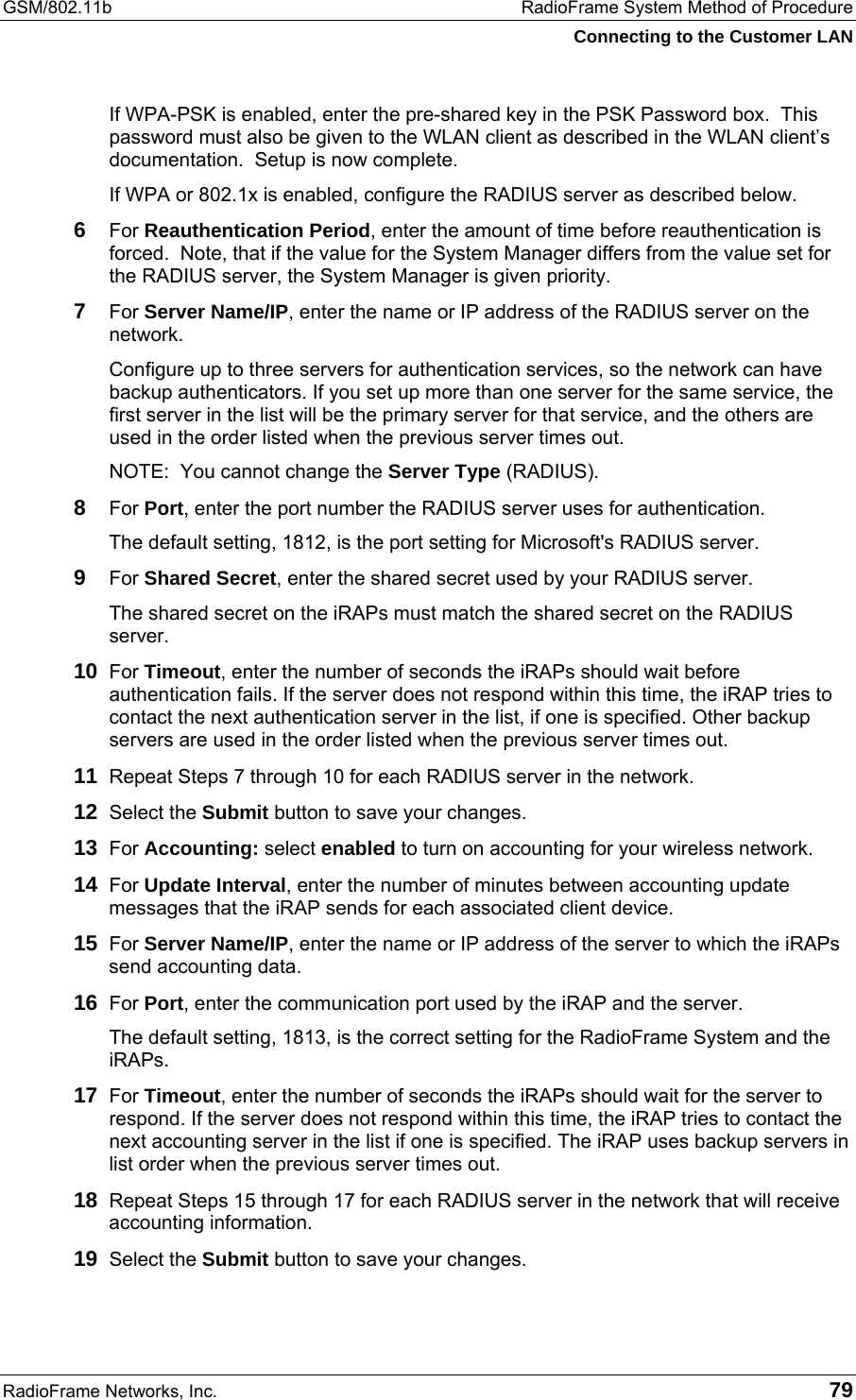 GSM/802.11b  RadioFrame System Method of Procedure Connecting to the Customer LAN RadioFrame Networks, Inc.   79 If WPA-PSK is enabled, enter the pre-shared key in the PSK Password box.  This password must also be given to the WLAN client as described in the WLAN client’s documentation.  Setup is now complete. If WPA or 802.1x is enabled, configure the RADIUS server as described below.  6  For Reauthentication Period, enter the amount of time before reauthentication is forced.  Note, that if the value for the System Manager differs from the value set for the RADIUS server, the System Manager is given priority. 7  For Server Name/IP, enter the name or IP address of the RADIUS server on the network. Configure up to three servers for authentication services, so the network can have backup authenticators. If you set up more than one server for the same service, the first server in the list will be the primary server for that service, and the others are used in the order listed when the previous server times out. NOTE:  You cannot change the Server Type (RADIUS). 8  For Port, enter the port number the RADIUS server uses for authentication.  The default setting, 1812, is the port setting for Microsoft&apos;s RADIUS server. 9  For Shared Secret, enter the shared secret used by your RADIUS server.  The shared secret on the iRAPs must match the shared secret on the RADIUS server. 10  For Timeout, enter the number of seconds the iRAPs should wait before authentication fails. If the server does not respond within this time, the iRAP tries to contact the next authentication server in the list, if one is specified. Other backup servers are used in the order listed when the previous server times out. 11  Repeat Steps 7 through 10 for each RADIUS server in the network. 12  Select the Submit button to save your changes. 13  For Accounting: select enabled to turn on accounting for your wireless network. 14  For Update Interval, enter the number of minutes between accounting update messages that the iRAP sends for each associated client device. 15  For Server Name/IP, enter the name or IP address of the server to which the iRAPs send accounting data. 16  For Port, enter the communication port used by the iRAP and the server. The default setting, 1813, is the correct setting for the RadioFrame System and the iRAPs. 17  For Timeout, enter the number of seconds the iRAPs should wait for the server to respond. If the server does not respond within this time, the iRAP tries to contact the next accounting server in the list if one is specified. The iRAP uses backup servers in list order when the previous server times out. 18  Repeat Steps 15 through 17 for each RADIUS server in the network that will receive accounting information. 19  Select the Submit button to save your changes. 