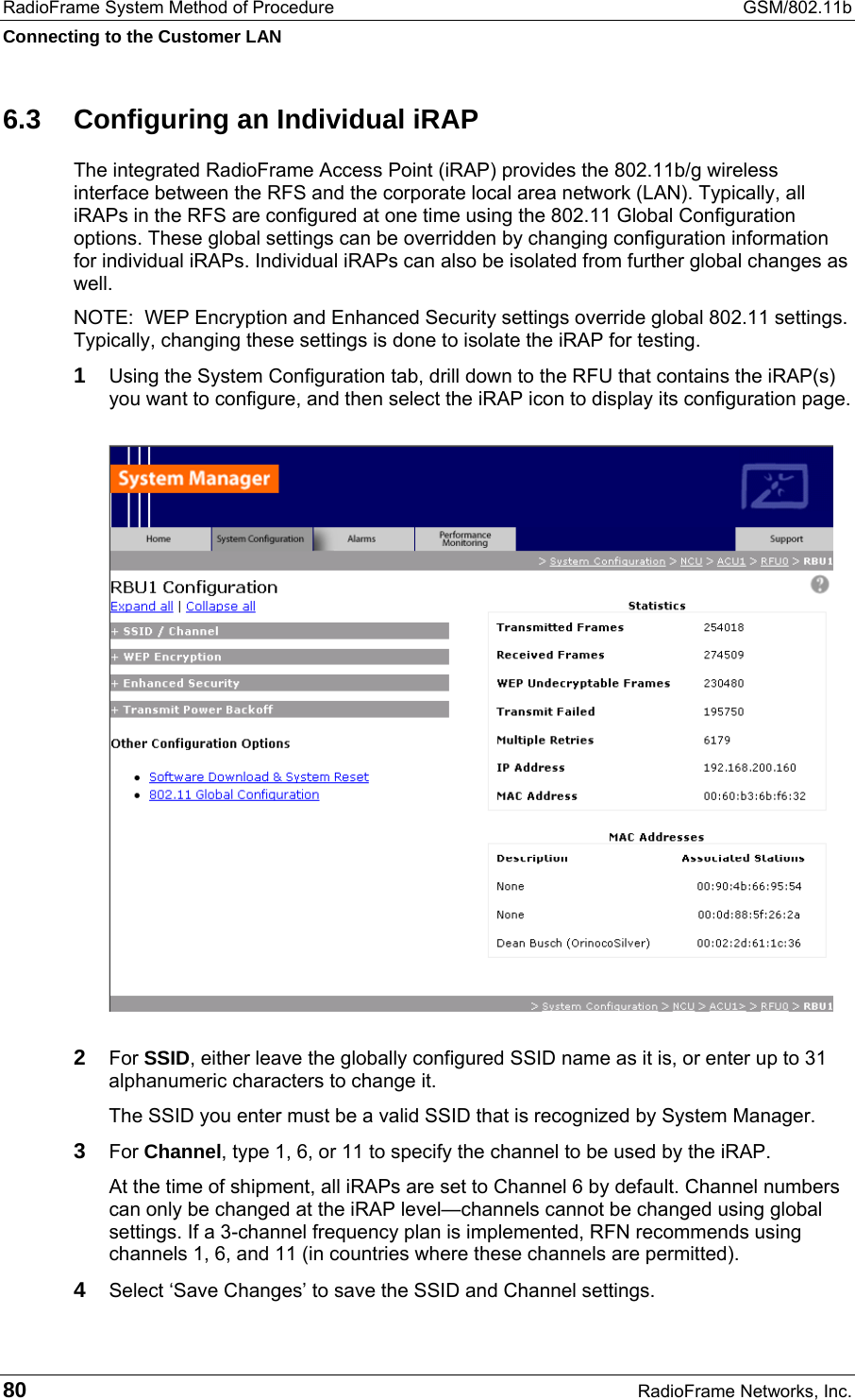RadioFrame System Method of Procedure  GSM/802.11b Connecting to the Customer LAN 80  RadioFrame Networks, Inc. 6.3  Configuring an Individual iRAP The integrated RadioFrame Access Point (iRAP) provides the 802.11b/g wireless interface between the RFS and the corporate local area network (LAN). Typically, all iRAPs in the RFS are configured at one time using the 802.11 Global Configuration options. These global settings can be overridden by changing configuration information for individual iRAPs. Individual iRAPs can also be isolated from further global changes as well. NOTE:  WEP Encryption and Enhanced Security settings override global 802.11 settings. Typically, changing these settings is done to isolate the iRAP for testing. 1 Using the System Configuration tab, drill down to the RFU that contains the iRAP(s) you want to configure, and then select the iRAP icon to display its configuration page.  2 For SSID, either leave the globally configured SSID name as it is, or enter up to 31 alphanumeric characters to change it. The SSID you enter must be a valid SSID that is recognized by System Manager.  3 For Channel, type 1, 6, or 11 to specify the channel to be used by the iRAP. At the time of shipment, all iRAPs are set to Channel 6 by default. Channel numbers can only be changed at the iRAP level—channels cannot be changed using global settings. If a 3-channel frequency plan is implemented, RFN recommends using channels 1, 6, and 11 (in countries where these channels are permitted).  4 Select ‘Save Changes’ to save the SSID and Channel settings. 