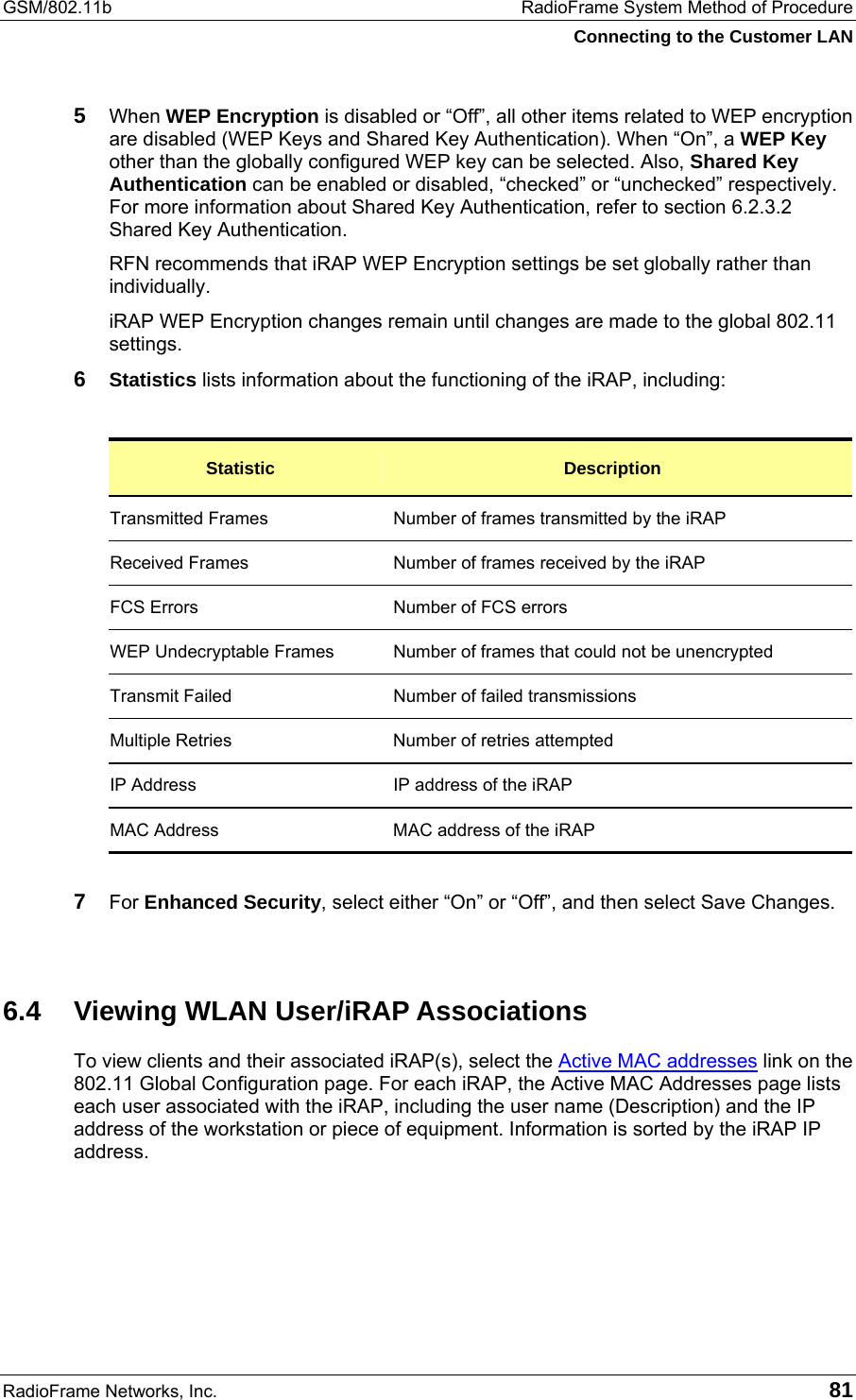 GSM/802.11b  RadioFrame System Method of Procedure Connecting to the Customer LAN RadioFrame Networks, Inc.   81 5  When WEP Encryption is disabled or “Off”, all other items related to WEP encryption are disabled (WEP Keys and Shared Key Authentication). When “On”, a WEP Key other than the globally configured WEP key can be selected. Also, Shared Key Authentication can be enabled or disabled, “checked” or “unchecked” respectively. For more information about Shared Key Authentication, refer to section 6.2.3.2 Shared Key Authentication. RFN recommends that iRAP WEP Encryption settings be set globally rather than individually.  iRAP WEP Encryption changes remain until changes are made to the global 802.11 settings.  6  Statistics lists information about the functioning of the iRAP, including:  Statistic  Description Transmitted Frames  Number of frames transmitted by the iRAP Received Frames  Number of frames received by the iRAP FCS Errors  Number of FCS errors WEP Undecryptable Frames  Number of frames that could not be unencrypted Transmit Failed  Number of failed transmissions Multiple Retries  Number of retries attempted IP Address  IP address of the iRAP MAC Address  MAC address of the iRAP  7  For Enhanced Security, select either “On” or “Off”, and then select Save Changes.  6.4 Viewing WLAN User/iRAP Associations To view clients and their associated iRAP(s), select the Active MAC addresses link on the 802.11 Global Configuration page. For each iRAP, the Active MAC Addresses page lists each user associated with the iRAP, including the user name (Description) and the IP address of the workstation or piece of equipment. Information is sorted by the iRAP IP address.  
