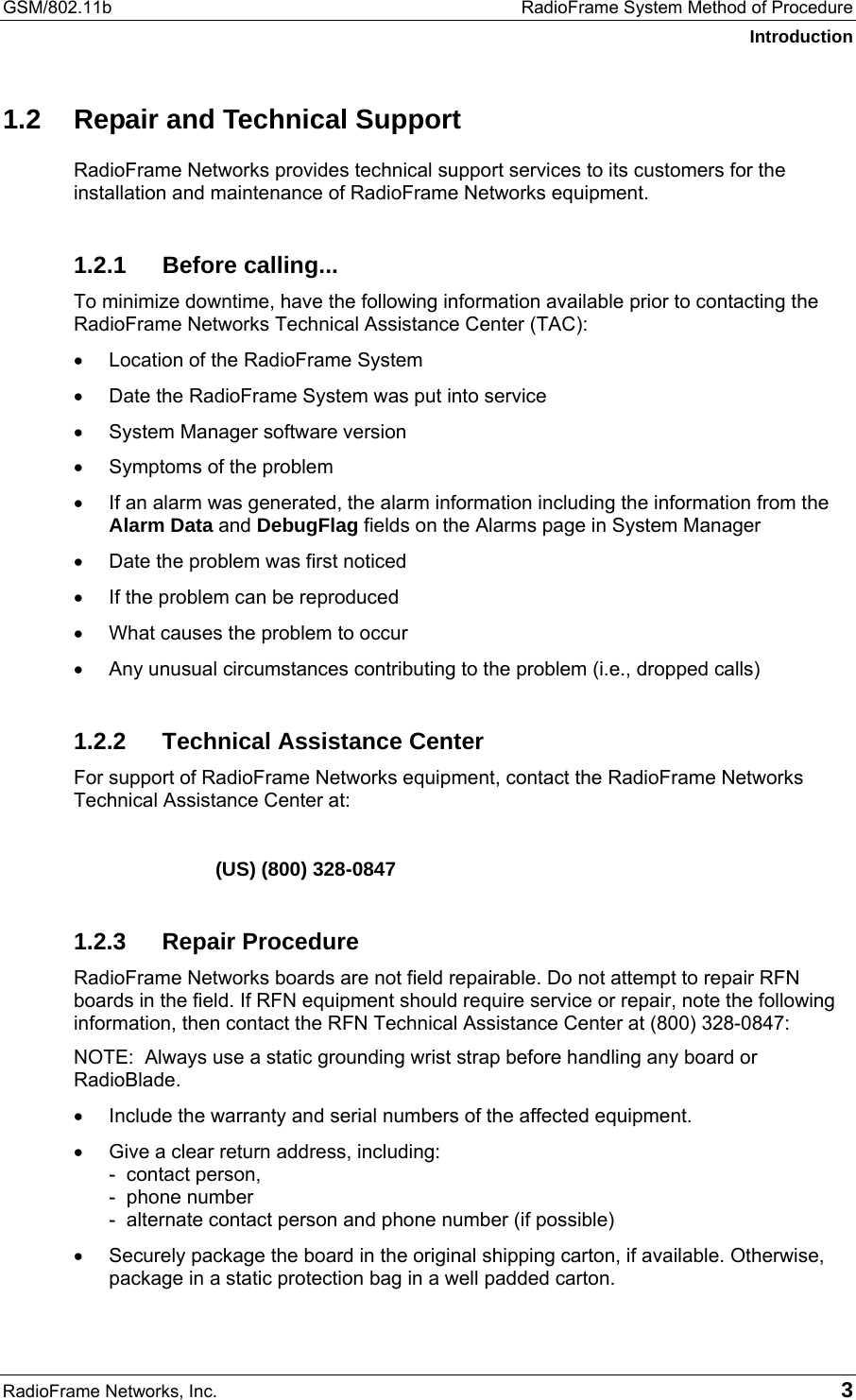 GSM/802.11b  RadioFrame System Method of Procedure Introduction RadioFrame Networks, Inc.   3 1.2  Repair and Technical Support RadioFrame Networks provides technical support services to its customers for the installation and maintenance of RadioFrame Networks equipment.  1.2.1 Before calling... To minimize downtime, have the following information available prior to contacting the RadioFrame Networks Technical Assistance Center (TAC): •  Location of the RadioFrame System •  Date the RadioFrame System was put into service •  System Manager software version •  Symptoms of the problem •  If an alarm was generated, the alarm information including the information from the Alarm Data and DebugFlag fields on the Alarms page in System Manager •  Date the problem was first noticed •  If the problem can be reproduced •  What causes the problem to occur •  Any unusual circumstances contributing to the problem (i.e., dropped calls) 1.2.2  Technical Assistance Center For support of RadioFrame Networks equipment, contact the RadioFrame Networks Technical Assistance Center at:    (US) (800) 328-0847 1.2.3 Repair Procedure RadioFrame Networks boards are not field repairable. Do not attempt to repair RFN boards in the field. If RFN equipment should require service or repair, note the following information, then contact the RFN Technical Assistance Center at (800) 328-0847: NOTE:  Always use a static grounding wrist strap before handling any board or RadioBlade. •  Include the warranty and serial numbers of the affected equipment. •  Give a clear return address, including: -  contact person,  -  phone number -  alternate contact person and phone number (if possible) •  Securely package the board in the original shipping carton, if available. Otherwise, package in a static protection bag in a well padded carton. 