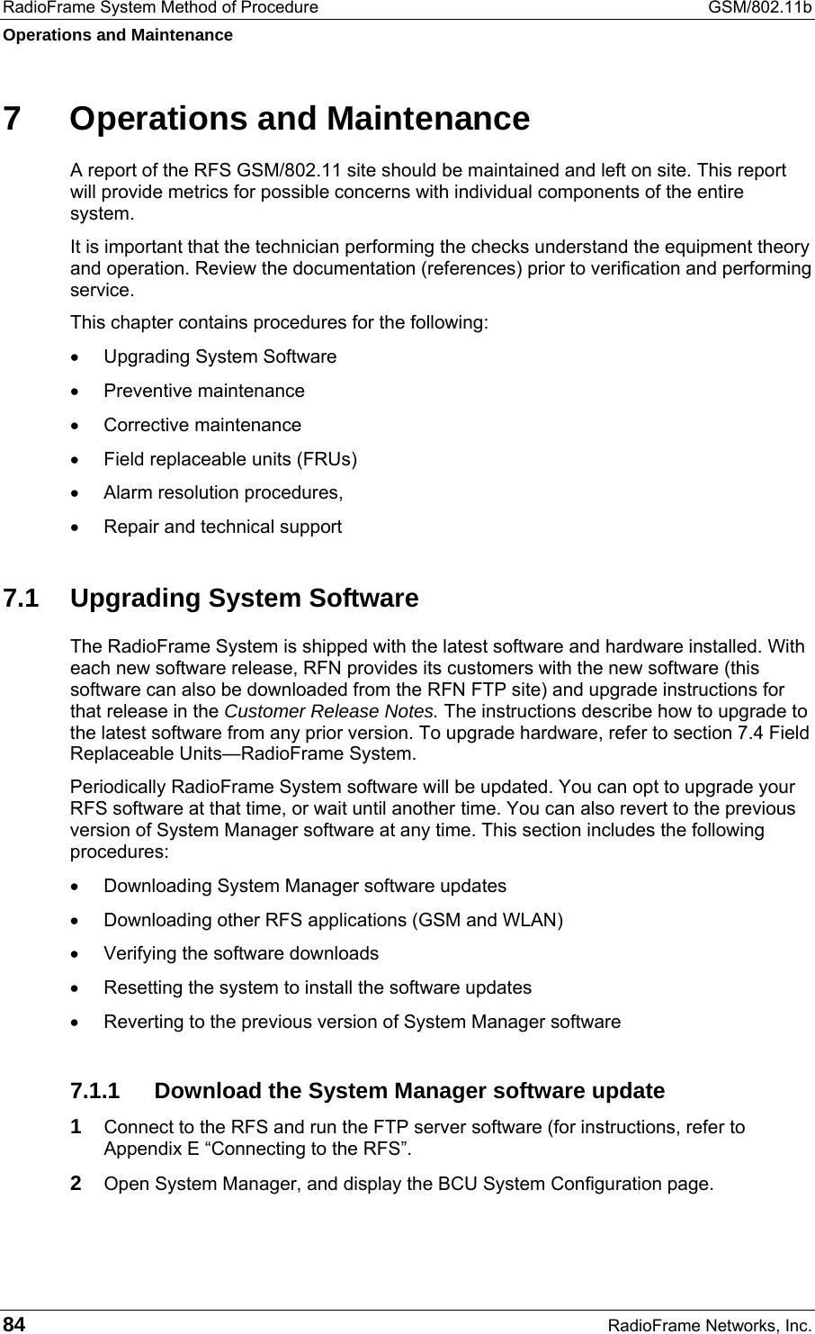 RadioFrame System Method of Procedure  GSM/802.11b Operations and Maintenance 84  RadioFrame Networks, Inc. 7  Operations and Maintenance A report of the RFS GSM/802.11 site should be maintained and left on site. This report will provide metrics for possible concerns with individual components of the entire system.  It is important that the technician performing the checks understand the equipment theory and operation. Review the documentation (references) prior to verification and performing service. This chapter contains procedures for the following: •  Upgrading System Software •  Preventive maintenance •  Corrective maintenance •  Field replaceable units (FRUs) •  Alarm resolution procedures, •  Repair and technical support 7.1  Upgrading System Software The RadioFrame System is shipped with the latest software and hardware installed. With each new software release, RFN provides its customers with the new software (this software can also be downloaded from the RFN FTP site) and upgrade instructions for that release in the Customer Release Notes. The instructions describe how to upgrade to the latest software from any prior version. To upgrade hardware, refer to section 7.4 Field Replaceable Units—RadioFrame System. Periodically RadioFrame System software will be updated. You can opt to upgrade your RFS software at that time, or wait until another time. You can also revert to the previous version of System Manager software at any time. This section includes the following procedures: •  Downloading System Manager software updates •  Downloading other RFS applications (GSM and WLAN) •  Verifying the software downloads •  Resetting the system to install the software updates •  Reverting to the previous version of System Manager software 7.1.1 Download the System Manager software update 1 Connect to the RFS and run the FTP server software (for instructions, refer to Appendix E “Connecting to the RFS”. 2 Open System Manager, and display the BCU System Configuration page. 
