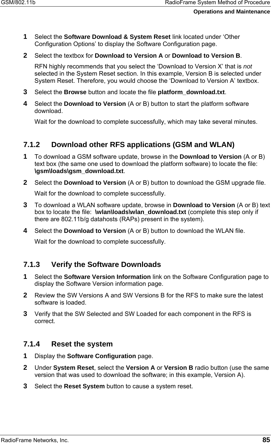 GSM/802.11b  RadioFrame System Method of Procedure Operations and Maintenance RadioFrame Networks, Inc.   85 1  Select the Software Download &amp; System Reset link located under ‘Other Configuration Options’ to display the Software Configuration page. 2  Select the textbox for Download to Version A or Download to Version B. RFN highly recommends that you select the ‘Download to Version X’ that is not selected in the System Reset section. In this example, Version B is selected under System Reset. Therefore, you would choose the ‘Download to Version A’ textbox. 3  Select the Browse button and locate the file platform_download.txt. 4  Select the Download to Version (A or B) button to start the platform software download. Wait for the download to complete successfully, which may take several minutes. 7.1.2  Download other RFS applications (GSM and WLAN) 1 To download a GSM software update, browse in the Download to Version (A or B) text box (the same one used to download the platform software) to locate the file:  \gsm\loads\gsm_download.txt.  2 Select the Download to Version (A or B) button to download the GSM upgrade file. Wait for the download to complete successfully. 3 To download a WLAN software update, browse in Download to Version (A or B) text box to locate the file:  \wlan\loads\wlan_download.txt (complete this step only if there are 802.11b/g datahosts (RAPs) present in the system). 4 Select the Download to Version (A or B) button to download the WLAN file. Wait for the download to complete successfully. 7.1.3  Verify the Software Downloads 1 Select the Software Version Information link on the Software Configuration page to display the Software Version information page. 2 Review the SW Versions A and SW Versions B for the RFS to make sure the latest software is loaded. 3 Verify that the SW Selected and SW Loaded for each component in the RFS is correct. 7.1.4  Reset the system 1 Display the Software Configuration page. 2 Under System Reset, select the Version A or Version B radio button (use the same version that was used to download the software; in this example, Version A). 3 Select the Reset System button to cause a system reset. 