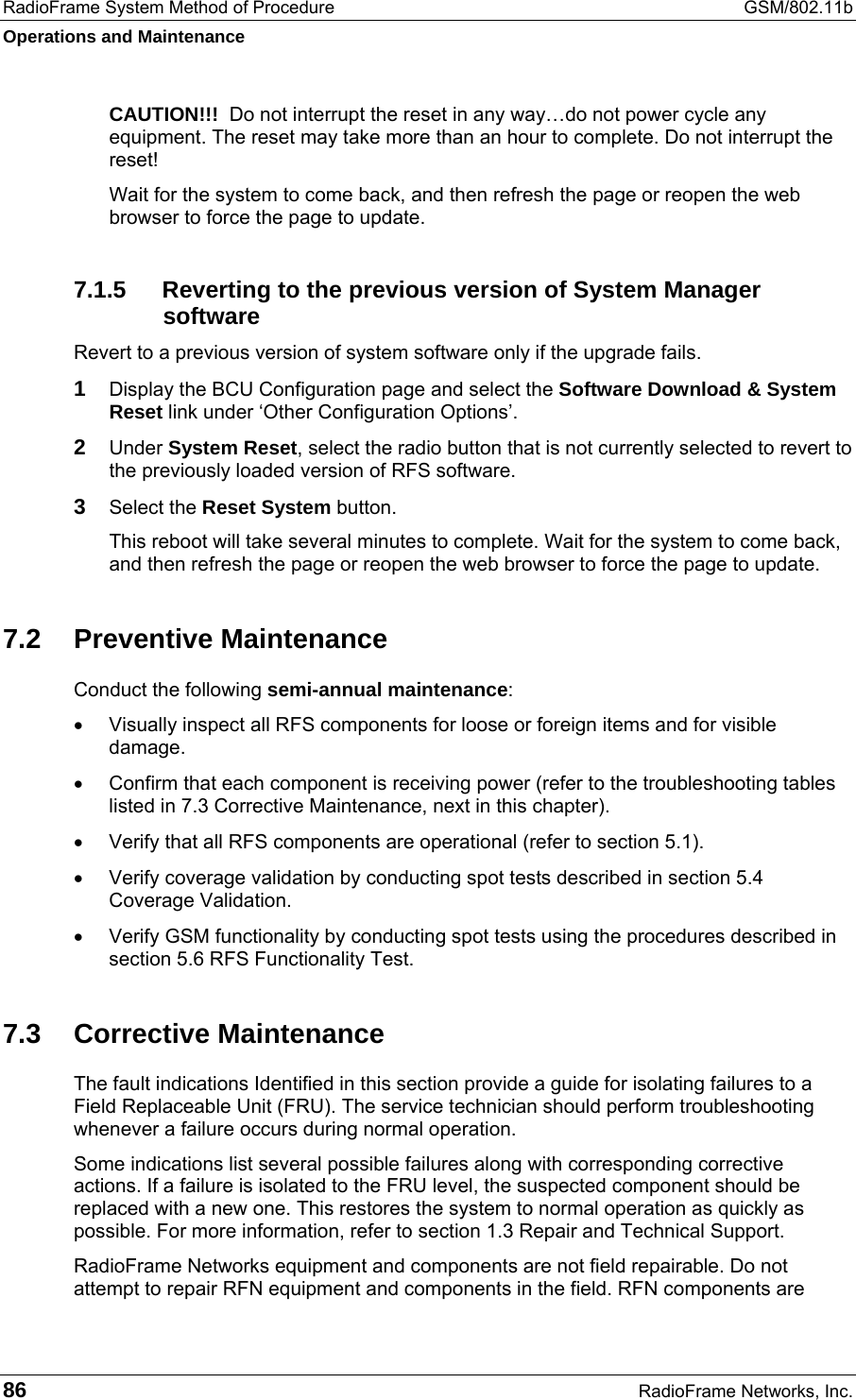 RadioFrame System Method of Procedure  GSM/802.11b Operations and Maintenance 86  RadioFrame Networks, Inc. CAUTION!!!  Do not interrupt the reset in any way…do not power cycle any equipment. The reset may take more than an hour to complete. Do not interrupt the reset! Wait for the system to come back, and then refresh the page or reopen the web browser to force the page to update. 7.1.5  Reverting to the previous version of System Manager software Revert to a previous version of system software only if the upgrade fails. 1 Display the BCU Configuration page and select the Software Download &amp; System Reset link under ‘Other Configuration Options’. 2 Under System Reset, select the radio button that is not currently selected to revert to the previously loaded version of RFS software.  3 Select the Reset System button. This reboot will take several minutes to complete. Wait for the system to come back, and then refresh the page or reopen the web browser to force the page to update. 7.2 Preventive Maintenance Conduct the following semi-annual maintenance: •  Visually inspect all RFS components for loose or foreign items and for visible damage. •  Confirm that each component is receiving power (refer to the troubleshooting tables listed in 7.3 Corrective Maintenance, next in this chapter). •  Verify that all RFS components are operational (refer to section 5.1). •  Verify coverage validation by conducting spot tests described in section 5.4 Coverage Validation. •  Verify GSM functionality by conducting spot tests using the procedures described in section 5.6 RFS Functionality Test. 7.3 Corrective Maintenance The fault indications Identified in this section provide a guide for isolating failures to a Field Replaceable Unit (FRU). The service technician should perform troubleshooting whenever a failure occurs during normal operation. Some indications list several possible failures along with corresponding corrective actions. If a failure is isolated to the FRU level, the suspected component should be replaced with a new one. This restores the system to normal operation as quickly as possible. For more information, refer to section 1.3 Repair and Technical Support.  RadioFrame Networks equipment and components are not field repairable. Do not attempt to repair RFN equipment and components in the field. RFN components are 