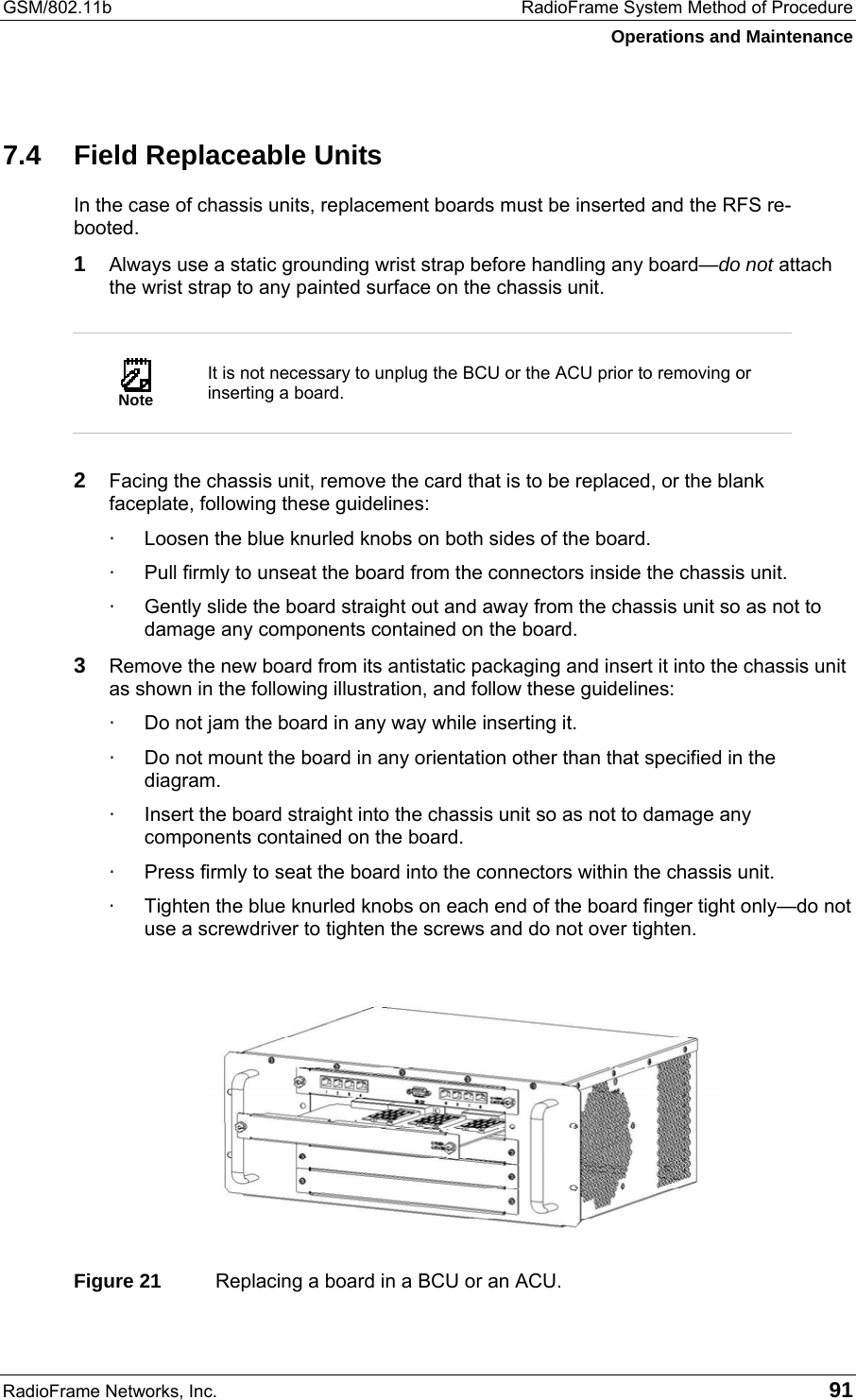 GSM/802.11b  RadioFrame System Method of Procedure Operations and Maintenance RadioFrame Networks, Inc.   91 7.4  Field Replaceable Units In the case of chassis units, replacement boards must be inserted and the RFS re-booted.  1 Always use a static grounding wrist strap before handling any board—do not attach the wrist strap to any painted surface on the chassis unit.   Note It is not necessary to unplug the BCU or the ACU prior to removing or inserting a board.  2  Facing the chassis unit, remove the card that is to be replaced, or the blank faceplate, following these guidelines: ·  Loosen the blue knurled knobs on both sides of the board. ·  Pull firmly to unseat the board from the connectors inside the chassis unit. ·  Gently slide the board straight out and away from the chassis unit so as not to damage any components contained on the board. 3  Remove the new board from its antistatic packaging and insert it into the chassis unit as shown in the following illustration, and follow these guidelines: ·  Do not jam the board in any way while inserting it. ·  Do not mount the board in any orientation other than that specified in the diagram. ·  Insert the board straight into the chassis unit so as not to damage any components contained on the board. ·  Press firmly to seat the board into the connectors within the chassis unit. ·  Tighten the blue knurled knobs on each end of the board finger tight only—do not use a screwdriver to tighten the screws and do not over tighten.  Figure 21  Replacing a board in a BCU or an ACU. 