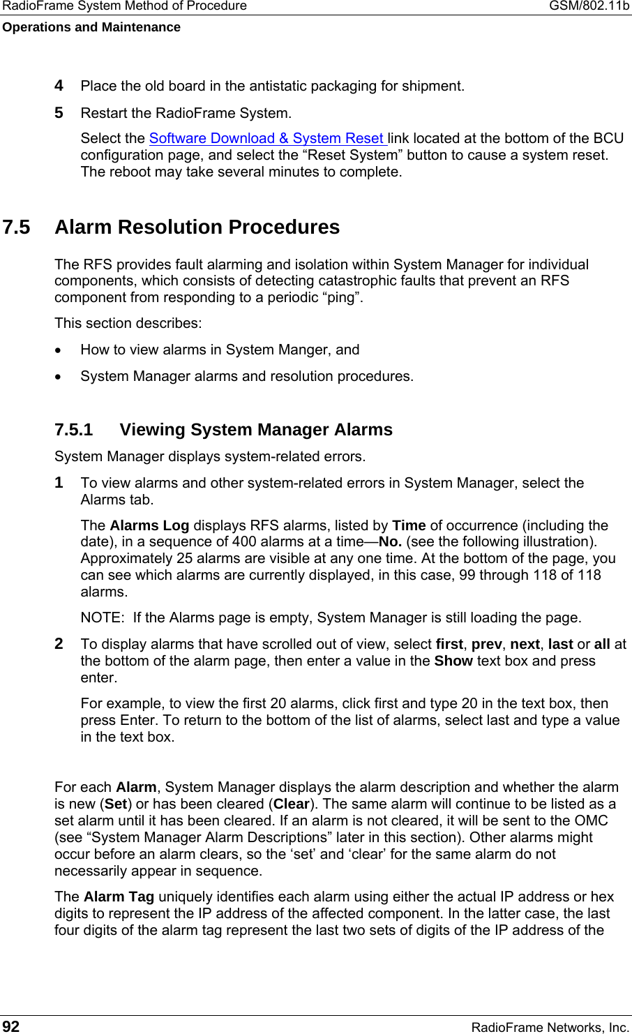 RadioFrame System Method of Procedure  GSM/802.11b Operations and Maintenance 92  RadioFrame Networks, Inc. 4  Place the old board in the antistatic packaging for shipment. 5  Restart the RadioFrame System. Select the Software Download &amp; System Reset link located at the bottom of the BCU configuration page, and select the “Reset System” button to cause a system reset. The reboot may take several minutes to complete. 7.5  Alarm Resolution Procedures The RFS provides fault alarming and isolation within System Manager for individual components, which consists of detecting catastrophic faults that prevent an RFS component from responding to a periodic “ping”.  This section describes: •  How to view alarms in System Manger, and •  System Manager alarms and resolution procedures. 7.5.1  Viewing System Manager Alarms System Manager displays system-related errors.  1 To view alarms and other system-related errors in System Manager, select the Alarms tab.  The Alarms Log displays RFS alarms, listed by Time of occurrence (including the date), in a sequence of 400 alarms at a time—No. (see the following illustration). Approximately 25 alarms are visible at any one time. At the bottom of the page, you can see which alarms are currently displayed, in this case, 99 through 118 of 118 alarms. NOTE:  If the Alarms page is empty, System Manager is still loading the page.  2 To display alarms that have scrolled out of view, select first, prev, next, last or all at the bottom of the alarm page, then enter a value in the Show text box and press enter.  For example, to view the first 20 alarms, click first and type 20 in the text box, then press Enter. To return to the bottom of the list of alarms, select last and type a value in the text box.   For each Alarm, System Manager displays the alarm description and whether the alarm is new (Set) or has been cleared (Clear). The same alarm will continue to be listed as a set alarm until it has been cleared. If an alarm is not cleared, it will be sent to the OMC (see “System Manager Alarm Descriptions” later in this section). Other alarms might occur before an alarm clears, so the ‘set’ and ‘clear’ for the same alarm do not necessarily appear in sequence.  The Alarm Tag uniquely identifies each alarm using either the actual IP address or hex digits to represent the IP address of the affected component. In the latter case, the last four digits of the alarm tag represent the last two sets of digits of the IP address of the  