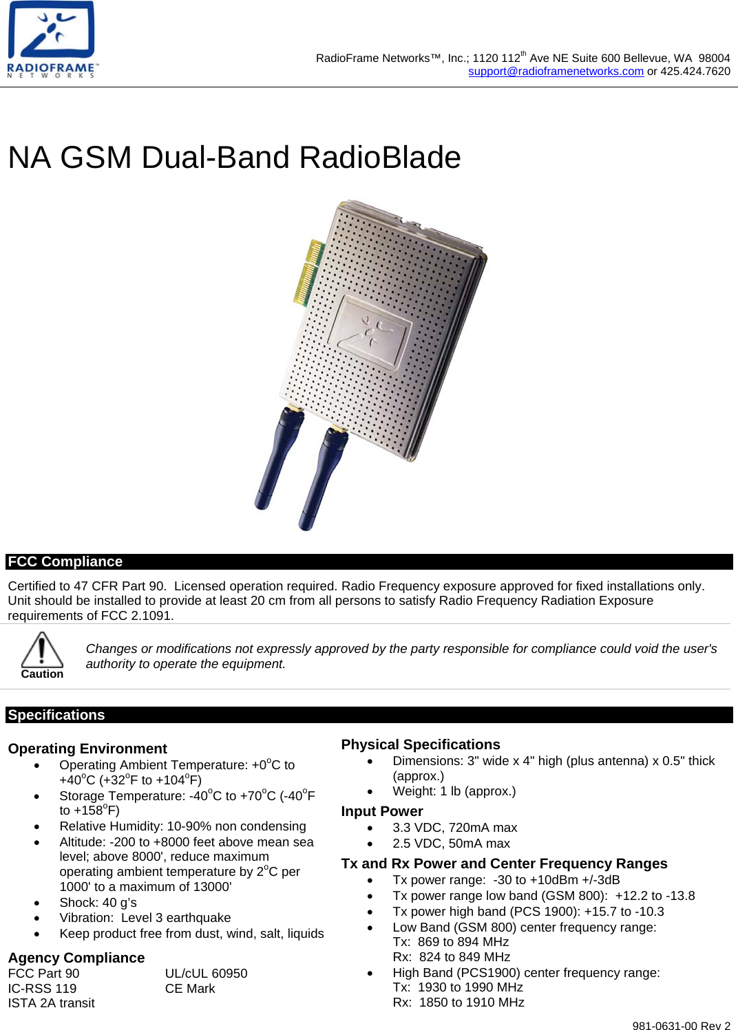  981-0631-00 Rev 2  RadioFrame Networks™, Inc.; 1120 112th Ave NE Suite 600 Bellevue, WA  98004support@radioframenetworks.com or 425.424.7620 NA GSM Dual-Band RadioBlade  FCC Compliance Certified to 47 CFR Part 90.  Licensed operation required. Radio Frequency exposure approved for fixed installations only. Unit should be installed to provide at least 20 cm from all persons to satisfy Radio Frequency Radiation Exposure requirements of FCC 2.1091.  Caution Changes or modifications not expressly approved by the party responsible for compliance could void the user&apos;s authority to operate the equipment. Specifications Operating Environment •  Operating Ambient Temperature: +0oC to +40oC (+32oF to +104oF) •  Storage Temperature: -40oC to +70oC (-40oF to +158oF) •  Relative Humidity: 10-90% non condensing •  Altitude: -200 to +8000 feet above mean sea level; above 8000&apos;, reduce maximum operating ambient temperature by 2oC per 1000&apos; to a maximum of 13000&apos; •  Shock: 40 g’s •  Vibration:  Level 3 earthquake •  Keep product free from dust, wind, salt, liquids Agency Compliance FCC Part 90  UL/cUL 60950 IC-RSS 119  CE Mark ISTA 2A transit Physical Specifications •  Dimensions: 3&quot; wide x 4&quot; high (plus antenna) x 0.5&quot; thick (approx.)  •  Weight: 1 lb (approx.) Input Power •  3.3 VDC, 720mA max •  2.5 VDC, 50mA max Tx and Rx Power and Center Frequency Ranges •  Tx power range:  -30 to +10dBm +/-3dB •  Tx power range low band (GSM 800):  +12.2 to -13.8 •  Tx power high band (PCS 1900): +15.7 to -10.3 •  Low Band (GSM 800) center frequency range: Tx:  869 to 894 MHz Rx:  824 to 849 MHz •  High Band (PCS1900) center frequency range: Tx:  1930 to 1990 MHz Rx:  1850 to 1910 MHz 