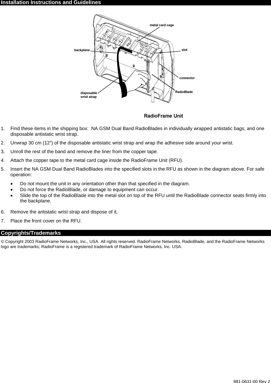  981-0631-00 Rev 2 Installation Instructions and Guidelines    1.  Find these items in the shipping box:  NA GSM Dual Band RadioBlades in individually wrapped antistatic bags, and one disposable antistatic wrist strap. 2.  Unwrap 30 cm (12”) of the disposable antistatic wrist strap and wrap the adhesive side around your wrist. 3.  Unroll the rest of the band and remove the liner from the copper tape. 4.  Attach the copper tape to the metal card cage inside the RadioFrame Unit (RFU). 5.  Insert the NA GSM Dual Band RadioBlades into the specified slots in the RFU as shown in the diagram above. For safe operation: •  Do not mount the unit in any orientation other than that specified in the diagram. •  Do not force the RadioBlade, or damage to equipment can occur. •  Slide the top of the RadioBlade into the metal slot on top of the RFU until the RadioBlade connector seats firmly into the backplane.  6.  Remove the antistatic wrist strap and dispose of it,  7.  Place the front cover on the RFU. Copyrights/Trademarks © Copyright 2003 RadioFrame Networks, Inc., USA. All rights reserved. RadioFrame Networks, RadioBlade, and the RadioFrame Networks logo are trademarks; RadioFrame is a registered trademark of RadioFrame Networks, Inc. USA.  