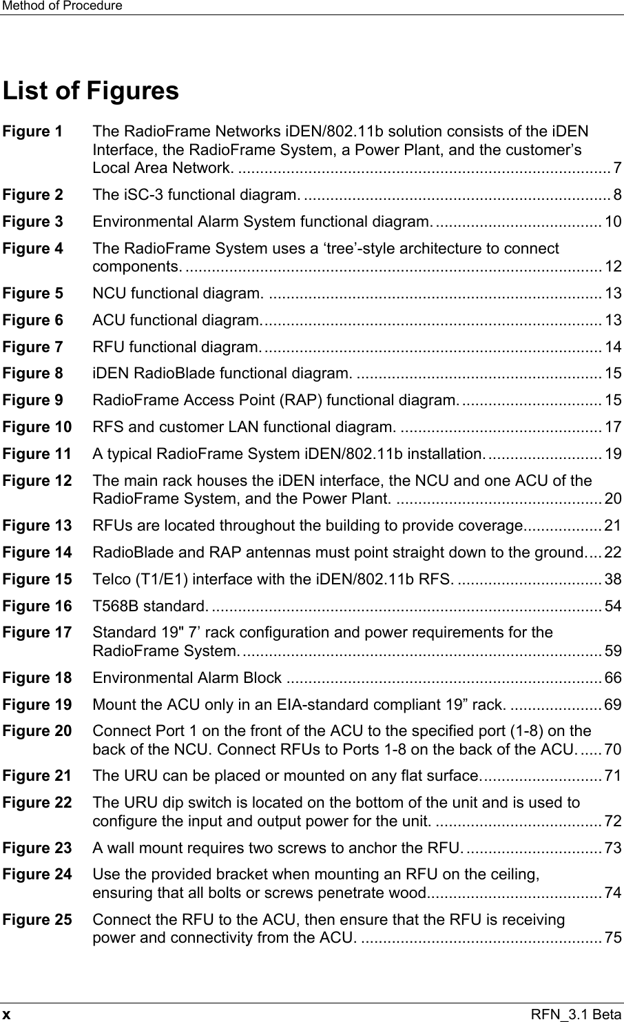 Method of Procedure   x RFN_3.1 Beta List of Figures Figure 1 The RadioFrame Networks iDEN/802.11b solution consists of the iDEN Interface, the RadioFrame System, a Power Plant, and the customer’s Local Area Network. ..................................................................................... 7 Figure 2 The iSC-3 functional diagram. ...................................................................... 8 Figure 3 Environmental Alarm System functional diagram....................................... 10 Figure 4 The RadioFrame System uses a ‘tree’-style architecture to connect components. ............................................................................................... 12 Figure 5 NCU functional diagram. ............................................................................ 13 Figure 6 ACU functional diagram.............................................................................. 13 Figure 7 RFU functional diagram.............................................................................. 14 Figure 8 iDEN RadioBlade functional diagram. ........................................................ 15 Figure 9 RadioFrame Access Point (RAP) functional diagram. ................................ 15 Figure 10 RFS and customer LAN functional diagram. .............................................. 17 Figure 11 A typical RadioFrame System iDEN/802.11b installation........................... 19 Figure 12 The main rack houses the iDEN interface, the NCU and one ACU of the RadioFrame System, and the Power Plant. ............................................... 20 Figure 13 RFUs are located throughout the building to provide coverage.................. 21 Figure 14 RadioBlade and RAP antennas must point straight down to the ground.... 22 Figure 15 Telco (T1/E1) interface with the iDEN/802.11b RFS. ................................. 38 Figure 16 T568B standard. ......................................................................................... 54 Figure 17 Standard 19&quot; 7’ rack configuration and power requirements for the RadioFrame System................................................................................... 59 Figure 18 Environmental Alarm Block ........................................................................ 66 Figure 19 Mount the ACU only in an EIA-standard compliant 19” rack. ..................... 69 Figure 20 Connect Port 1 on the front of the ACU to the specified port (1-8) on the back of the NCU. Connect RFUs to Ports 1-8 on the back of the ACU...... 70 Figure 21 The URU can be placed or mounted on any flat surface............................ 71 Figure 22 The URU dip switch is located on the bottom of the unit and is used to configure the input and output power for the unit. ...................................... 72 Figure 23 A wall mount requires two screws to anchor the RFU................................ 73 Figure 24 Use the provided bracket when mounting an RFU on the ceiling, ensuring that all bolts or screws penetrate wood........................................74 Figure 25 Connect the RFU to the ACU, then ensure that the RFU is receiving power and connectivity from the ACU. ....................................................... 75 