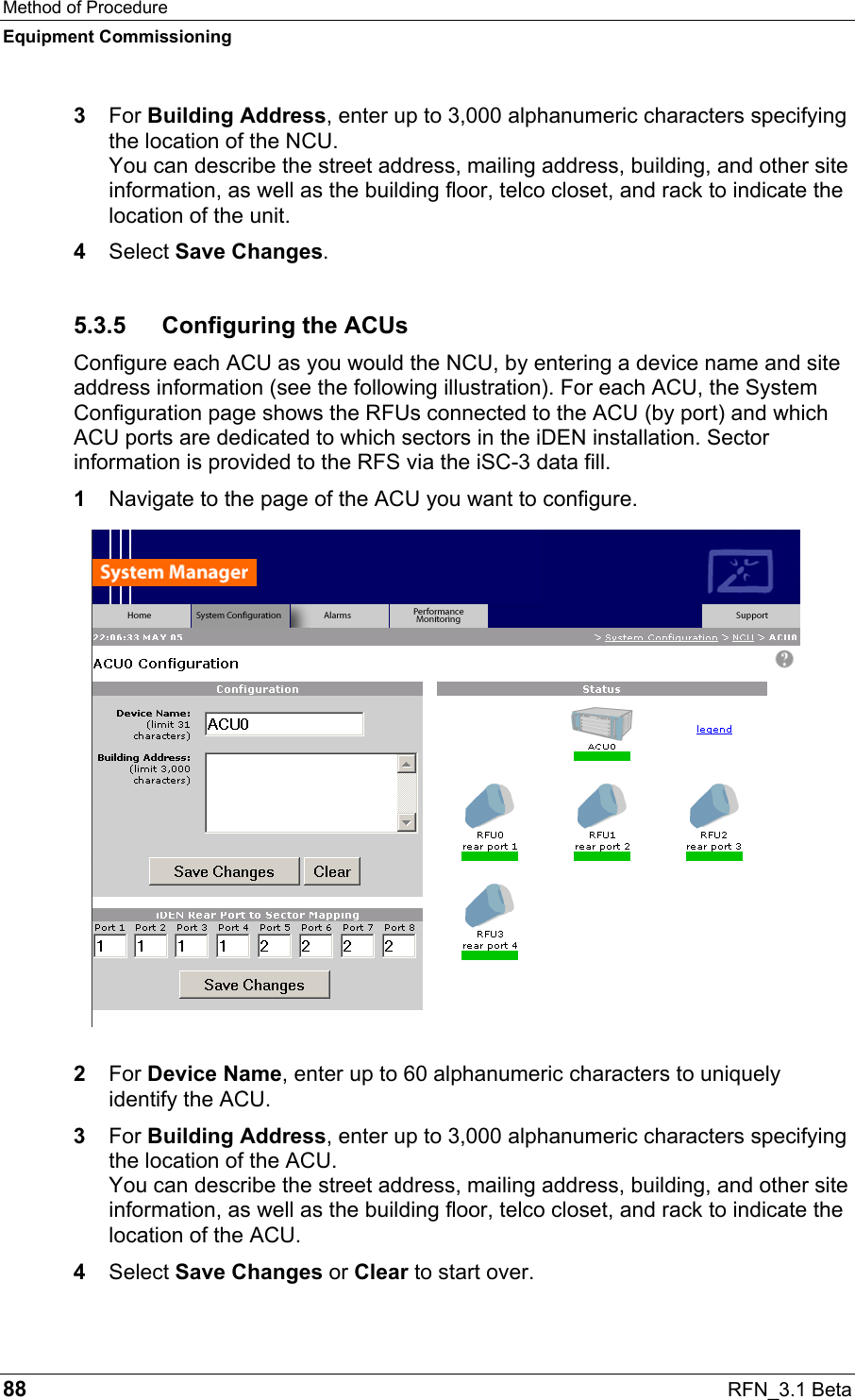 Method of Procedure Equipment Commissioning 88  RFN_3.1 Beta 3  For Building Address, enter up to 3,000 alphanumeric characters specifying the location of the NCU. You can describe the street address, mailing address, building, and other site information, as well as the building floor, telco closet, and rack to indicate the location of the unit. 4  Select Save Changes. 5.3.5  Configuring the ACUs Configure each ACU as you would the NCU, by entering a device name and site address information (see the following illustration). For each ACU, the System Configuration page shows the RFUs connected to the ACU (by port) and which ACU ports are dedicated to which sectors in the iDEN installation. Sector information is provided to the RFS via the iSC-3 data fill. 1  Navigate to the page of the ACU you want to configure. 2  For Device Name, enter up to 60 alphanumeric characters to uniquely identify the ACU. 3  For Building Address, enter up to 3,000 alphanumeric characters specifying the location of the ACU. You can describe the street address, mailing address, building, and other site information, as well as the building floor, telco closet, and rack to indicate the location of the ACU. 4  Select Save Changes or Clear to start over. 