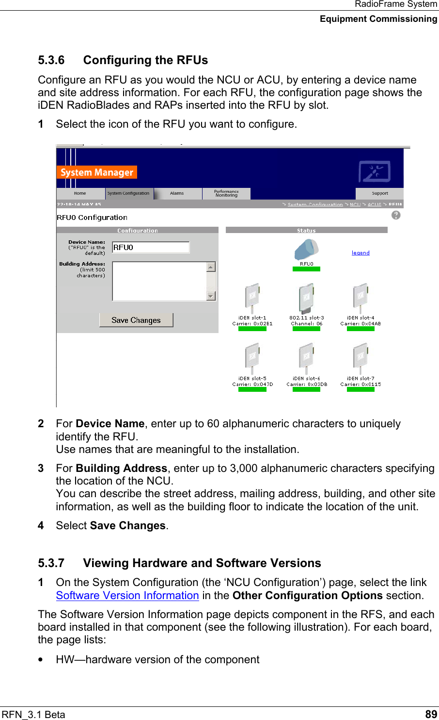 RadioFrame System Equipment Commissioning RFN_3.1 Beta   89 5.3.6  Configuring the RFUs Configure an RFU as you would the NCU or ACU, by entering a device name and site address information. For each RFU, the configuration page shows the iDEN RadioBlades and RAPs inserted into the RFU by slot. 1  Select the icon of the RFU you want to configure. 2  For Device Name, enter up to 60 alphanumeric characters to uniquely identify the RFU. Use names that are meaningful to the installation. 3  For Building Address, enter up to 3,000 alphanumeric characters specifying the location of the NCU. You can describe the street address, mailing address, building, and other site information, as well as the building floor to indicate the location of the unit. 4  Select Save Changes. 5.3.7  Viewing Hardware and Software Versions 1  On the System Configuration (the ‘NCU Configuration’) page, select the link Software Version Information in the Other Configuration Options section. The Software Version Information page depicts component in the RFS, and each board installed in that component (see the following illustration). For each board, the page lists: •  HW—hardware version of the component 